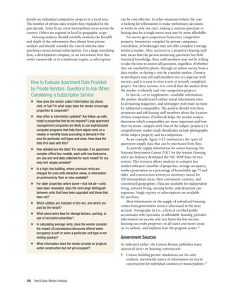 Real Estate Market Analysis
100
details on individual competitive projects in a local area.
The number of private data vendors has expanded in the
past decade. Some firms cover metropolitan areas across the
country. Others are regional or local in geographic scope.
Housing analysts should carefully examine the breadth
and depth of the information they obtain from private
vendors and should consider the cost of onetime data
purchases versus annual subscriptions. For a large consulting
firm, a development company, or an investment firm that
works nationwide or in a multistate region, a subscription
can be cost-effective. In other situations (where the user
is looking for information to make preliminary decisions
or works in only one city), making a onetime purchase or
buying data for a single metro area may be more affordable.
No survey gets cooperation from every competitive
property. Inventories compiled by private companies,
consultants, or brokerages may not offer complete coverage
within a market. Also, turnover in a property’s leasing staff
may mean that the person answering questions has little
historical knowledge. Busy staff members may not be willing
to take the time to answer all questions, regardless of whether
they are reached by phone, through an online survey from a
data vendor, or during a visit by a market analyst. Owners
or developers may tell staff members not to cooperate with
surveys, and it is easy to miss a new or recently completed
project. For these reasons, it is critical that the analyst drive
the market to identify and visit competitive projects.
In lieu of—or to supplement—available information,
the analyst should search online rental information sites,
local housing magazines, and newspaper real estate sections
for additional comparables. The analyst should visit these
properties and ask leasing staff members about the location
of their competitors. (Fieldwork helps the market analyst
determine which comparables are most important and how
their locations compare with that of the subject property.) A
comprehensive market study should also include photographs
of the subject property and its competitors.
As an example, figure 4-23 summarizes the types of
apartment supply data that can be purchased from Reis.
To provide supply information for senior housing, the
National Investment Center (NIC) for the Seniors Housing
and Care Industry developed the NIC MAP Data Service
system. This resource allows analysts to compare key
market indicators (number of properties, average occupancy,
market penetration as a percentage of households age 75 and
older, and construction activity-to-inventory ratios) for
100 metropolitan areas, their constituent counties, and
customized geographies. Data are available for independent
living, assisted living, nursing home, and dementia care
segments. Single reports or subscriptions are available
for purchase.
Most information on the supply of subsidized housing
comes from government sources (discussed in the next
section). Novogradac & Co., a firm of certified public
accountants who specialize in affordable housing, provides
information on income and rent limits for low-income
housing tax credit properties in all states and metro areas
on its website, and explains how the program works.32
Government Sources
As indicated earlier, the Census Bureau publishes many
statistical series on housing construction:
n	 Census building permit tabulations are the only
uniform, nationwide source of information on recent
construction for individual counties or municipalities.33
How to Evaluate Apartment Data Provided
by Private Vendors: Questions to Ask When
Considering a Subscription Service
n	 How does the vendor collect information (by phone,
mail, or fax)? In what ways does the vendor encourage
properties to cooperate?
n	 How often is information updated? Are follow-up calls
made to properties that do not respond? Large apartment
management companies are likely to use sophisticated
computer programs that help them adjust rents on a
weekly or monthly basis according to demand in the
area for particular unit types and sizes. How does the
data firm deal with this?
n	 How detailed are the data? For example, if an apartment
complex offers four models, each with two bedrooms,
are size and rent data collected for each model? Or are
only rent ranges provided?
n	 In a high-rise building, where premium rents are
charged for units with attractive views, is information
on premiums by floor or view available?
n	 For older properties where some—but not all—units
have been renovated, does the rent range distinguish
between units that have been upgraded and those that
have not?
n	 Which utilities are included in the rent, and which are
paid by the tenant?
n	 What about extra fees for storage lockers, parking, or
use of recreation amenities?
n	 In calculating average rents, does the vendor consider
the impact of concessions (discounts offered when
occupancy is soft or when a particular unit type is not
renting quickly)?
n	 What information does the vendor provide on projects
under construction but not yet occupied?
 