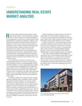Understanding Real Estate Market Analysis 3
R
eal estate market analysis provides guidance for the
many decision-makers—in both the private and public
sectors—who are involved in real estate development.
It is an ongoing process that conveys vital information during
predevelopment, acquisition, development, marketing, and
disposition of a property. The goal of market analysis is to
minimize the risks to and maximize the opportunities for
developers, investors, lenders, and public-sector participants.
Good market analysis combines timely and accurate
information from a variety of sources with nuanced
interpretation of the data based on real-world experience
and on-the-ground observations. Although market studies
are filled with data, interpreting the data takes experience,
conversations with knowledgeable local professionals, and
fieldwork. Drawing conclusions from the data is more of an
art than a science.
The word market can be used in a variety of ways.
Businesspeople usually use the word to mean the various
ways of grouping customers, including geographic location
(the Pacific Northwest, a county, a group of zip codes, suburbs,
or city neighborhoods); demographic profiles (millennials,
empty nesters, seniors); and product types (off-price stores,
big-box warehouses, upscale hotels, class A office space).
Economists refer to both buyers and sellers when describing
markets in terms of supply and demand, while marketing
professionals consider sellers to be the client and buyers to
be the market.
In real estate, product refers to property type (for example,
apartment buildings, offices, warehouses), which is further
classified by locational attributes, size or layout, quality,
design features, project amenities, services, and prices or
rents. Hotels are subdivided into convention and conference
properties, full-service or limited-service establishments,
and resort facilities oriented to tourists. Retail projects can
include regional malls, neighborhood strip centers, “power”
or “lifestyle” centers, outlet malls, and urban street retail. The
housing sector can be segmented by physical characteristics
into single-family detached or attached models or low-rise,
mid-rise, and high-rise apartments, and by tenure (for sale
or rental).
CHAPTER 1
UNDERSTANDING REAL ESTATE
MARKET ANALYSIS
Industrial properties include warehouses with 36-foot-
high ceilings; “last mile” distribution facilities serving
e-commerce; research laboratories; and modest low-rise “flex”
space used for offices, light assembly, and storage. Narrowly
defining the market segment helps fine-tune the analysis.
A project’s architecture, construction materials, layout,
and finishes all influence perceived quality. Most types of
real estate can be customized to some extent to meet the
needs and wants of the buyer or tenant. For-sale housing
offers numerous options, including upgraded appliance
packages, a choice of exterior facades, bonus rooms for
additional space, and decor (flooring, cabinetry, countertops).
Hotels offer rooms with different bed configurations
and spacious suites. Office buildings typically offer a tenant
improvement allowance to a company that is leasing new
space or renovating its existing space as an incentive to
remain in place; tenants may opt to spend more. Companies
providing shared workspaces offer desks, private offices, or
group project space with flexible arrangements by the day,
week, or month.
A mid-rise apartment building with ground-floor shops at the Domain II in
Austin, Texas. (CBRE Austin office)
 