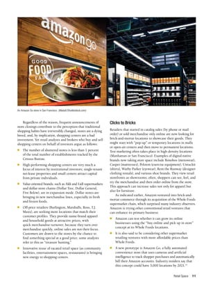 Retail Space 111
Regardless of the reason, frequent announcements of
store closings contribute to the perception that traditional
shopping habits have irreversibly changed, stores are a dying
breed, and, by implication, shopping centers are a bad
investment. Yet retail analysts and brokers who buy and sell
shopping centers on behalf of investors argue as follows:
n	 The number of shuttered stores is less than 1 percent
of the total number of establishments tracked by the
Census Bureau.
n	 High-performing shopping centers are very much a
focus of interest by institutional investors; single-tenant
net-lease properties and small centers attract capital
from private individuals.
n	 Value-oriented brands, such as Aldi and Lidl supermarkets
and dollar store chains (Dollar Tree, Dollar General,
Five Below), are in expansion mode. Dollar stores are
bringing in new merchandise lines, especially in fresh
and frozen foods.
n	 Off-price retailers (Burlington, Marshalls, Ross, T.J.
Maxx), are seeking more locations that match their
customer profiles. They provide name-brand apparel
and household goods at attractive prices, with
quick merchandise turnover; because they turn over
merchandise quickly, online sales are not their focus.
Customers are drawn to the stores by the chance to
find something special at a good price; some analysts
refer to this as “treasure hunting.”
n	 Innovative reuse of vacated retail space (as community
facilities, entertainment spaces, restaurants) is bringing
new energy to shopping centers.
Clicks to Bricks
Retailers that started in catalog sales (by phone or mail
order) or sold merchandise only online are now looking for
brick-and-mortar locations to showcase their goods. They
might start with “pop-up” or temporary locations in malls
or open-air centers and then move to permanent locations.
Test marketing often takes place in high-density locations
(Manhattan or San Francisco). Examples of digital-native
brands now taking store space include Bonobos (menswear),
Casper (mattresses), Peloton (exercise equipment), Untuckit
(shirts), Warby Parker (eyewear), Rent the Runway (designer
clothing rentals), and various shoe brands. They view retail
storefronts as showrooms; often, shoppers can see, feel, and
try the merchandise and then order online from the store.
This approach can increase sales not only for apparel but
also for furniture.
As indicated earlier, Amazon ventured into brick-and-
mortar commerce through its acquisition of the Whole Foods
supermarket chain, which surprised many industry observers.
Amazon is trying other conventional retail ventures that
can enhance its primary business:
n	 Amazon can test whether it can grow its online
businesses using the “buy online and pick up in store”
concept at its Whole Foods locations.
n	 It is also said to be considering other supermarket
retailing ventures with more affordable prices than
Whole Foods.
n	 A new prototype is Amazon Go, a fully automated
convenience store that uses cameras and artificial
intelligence to track shopper purchases and automatically
bill their Amazon accounts. Industry insiders say that
this concept could have 3,000 locations by 2021.14
An Amazon Go store in San Francisco. (MariaX/Shutterstock.com)
 