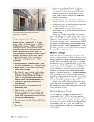 Real Estate Market Analysis
112
n	 Amazon has opened a small number of bookstores
(books were its first online success story). These stores
stock relatively few titles but could generate impulse
purchases. Customers can order additional choices
online while in the store. They can also buy Kindles
and other Amazon tech.
n	 Pop-up (temporary) Amazon locations were tried in
malls and in Kohl’s stores, but they will be discontinued.
n	 Amazon 4-star stores focus on best-selling, highly rated
items from its huge online assortment.
n	 All of Amazon’s brick-and-mortar spaces offer an
opportunity to sign up more Prime members, building
customer loyalty.
Despite store closings, size shrinkage, and nonretail
reuse of vacated space, most industry experts agree that the
United States is still “overstored”—especially when compared
with Canada and western European countries. In shopping
centers alone, the United States has an estimated 23 square
feet of space per capita—and this number does not count
freestanding store space. Canada has approximately 17 square
feet of space in centers for every resident. In Europe, less than
five square feet per capita is the norm.
Store Size Shrinkage
Rather than close stores with subpar performance, some
chains are downsizing these locations (by walling off entire
sections or floors) or changing their merchandise mix. For
example, a 200,000-square-foot Macy’s store in Stamford,
Connecticut, reduced its footprint by about 8 percent after
closing off part of the first floor and moving the departments
once housed there to the third floor. Common checkout
stations on each floor replaced scattered customer service
locations, and the number of on-floor staff members was
reduced.15
At other locations, Macy’s installed its Backstage
store-within-a-store, which provides a mix of discounted
goods from various departments designed to compete with
off-price chains. Macy’s also converted several upper floors
in its downtown Chicago flagship to office space.
In some cases, new tenants take over the excess space. A
central New Jersey Petco took over more than 15,000 square
feet from a large Staples location, gaining entry into an area
that lacked a large pet store.
Types of Shopping Centers
The ICSC describes 10 types of shopping centers, as
summarized in figure 5-4. Most, but not all, shopping
centers have a mix of anchor tenants16
—and in-line or mall
shop space (small tenants, usually a mix of national, regional,
and local stores and service businesses). A shopping center’s
classification is based on its tenant mix and the size of
the trade area it serves, not solely on the square footage
of the structure.
Reuse of Vacated Store Spaces
More than 800 Toys “R” Us and Babies “R” Us spaces
became available in 2018, ranging in size from 20,000 to
65,000 square feet (averaging 40,000) in freestanding
locations, power centers, or large community centers.
Interest in these spaces came from supermarkets, discount
retailers (Big Lots and Ollie’s), off-price stores (TJX
formats—HomeGoods, Homesense, Marshalls, T.J. Maxx—
or Ross and Burlington), and furniture stores. However,
many locations have yet to find new tenants or buyers.
New uses for vacated store space have included
the following:
n	 Entertainment venues, ranging from children’s indoor
play spaces to bowling alleys to mini-golf to axe throwing.
n	 Medical facilities—cancer treatment centers, dialysis
centers, urgent care clinics.
n	 Coworking office space. Brokerage firm JLL says that
the amount of coworking space at retail centers will
increase 25 percent per year through 2023. Mall
owners are forming partnerships with coworking
operators, such as Industrious and Serendipity Labs.
(See chapter 6 for an in-depth discussion of the
coworking trend.)
n	 Retail incubator space for new entrepreneurs to
showcase their goods.
n	 Fulfillment centers for “last mile” e-commerce
deliveries (see chapter 7 on the need for large spaces
in densely populated areas). In some locations, the
need to rezone properties from commercial to industrial
use could delay these conversions.
n	 Seasonal temporary stores for Halloween or Christmas.
n	Churches.
n	 Call centers.
Vacant in-line storefronts in a well-maintained regional mall.
(Deborah L. Brett & Associates)
 