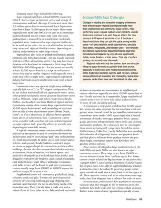 Retail Space 113
Shopping center types include the following:
Super-regional malls have at least 800,000 square feet
of GLA, three or more department stores, and a range of
entertainment and food offerings. Centers with more than
1.5 million square feet are not unusual. Each department
store has at least 75,000 square feet of space. Many super
regionals need more than 100 acres of land to accommodate
parking demand; anchor tenants may want even more
parking than is required by local authorities. In densely
populated areas, trade areas for super-regional malls can
be as small as five miles, but in typical suburban locations,
they can extend eight to 10 miles or more, depending on
density and proximity to other large centers.
Regional malls also focus on general merchandise, apparel,
furniture, and home furnishings. They are usually enclosed,
with two or three department stores. They may have movie
theaters and a food court or restaurants. Sizes range from
400,000 to 800,000 square feet. Anchor stores are usually
at least 50,000 square feet each, except in rural centers
where they may be smaller. Regional malls typically serve a
trade area of five to eight miles, depending on population
density, but trade areas in smaller cities can cover a much
larger area.
Community centers are open-air single-story buildings
typically laid out in “L” or “U”-shaped configuration. They
do not include traditional full-line department stores; rather,
other general merchandise stores (discount department stores
such as Walmart, Target, and Kohl’s; Stage Stores [Bealls,
Peebles, and Goody’s]; and Stein Mart) are typical anchors.
Community centers often contain large supermarkets (say
45,000 square feet or more) and (depending on size) may
also include a home improvement center (Home Depot,
Lowe’s, or a local chain) and an off-price family apparel,
home decor, or housewares chain. Community centers
serve a smaller trade area than does an enclosed regional
or super-regional mall, generally a three- to six-mile area
depending on household density.
A typical community center contains smaller retailers
and service businesses located in storefronts between the
anchor stores and on freestanding “pad” sites in the parking
lot. Small tenants might be dollar stores, nail or hair salons,
a florist, and specialty foods (bakeries, sandwich shops,
ice cream or yogurt shops). In communities with few office
buildings, the mix of in-line tenants often includes attorneys,
accountants, financial services, real estate agents, and
medical or dental offices. Fast-food franchises, banks, and
drugstores with drive-up windows; quick-casual restaurants;
card and gift shops; small offices; and larger restaurants
with table service will be found on pad sites. Community
centers usually range from 100,000 to 400,000 square feet
and can occupy 30 or more acres.
Neighborhood centers sell convenience goods (food, drugs,
toiletries, cards and gifts, flowers) and provide personal
services (dry cleaning, banking, package shipping, hair
and nail care) that meet the day-to-day living needs of the
immediate area. They typically serve a trade area with a
radius of two to three miles or less. Take-out food and small
sit-down restaurants are also common in neighborhood
centers, which are typically less than 100,000 square feet in
size. Usually anchored by a supermarket, larger neighborhood
centers serve a two- to three-mile radius and need 10 to
15 acres of land, including parking.
A convenience or strip center, with less than 30,000 square
feet, serves the same purposes but does not have a full-size
grocery store. Instead, it will be anchored by a mini-mart or
convenience store (under 3,000 square feet) with a limited
assortment of snacks, beverages, prepared foods, canned
goods, deli items, refrigerated and frozen foods, and cleaning
and laundry products. As is discussed later in this chapter,
these stores are facing stiff competition from dollar stores
(Dollar General, Dollar Tree, Family Dollar) that are expanding
their selection of refrigerated, frozen, and prepared foods
and that plan to sell more fresh produce than in the past.
Many larger convenience centers now have their own
gasoline service stations.
Power centers, developed in large numbers between the
mid-1980s and early 2000s, are also known as super
community centers. They range in size from 250,000 to
(in rare instances) more than 1 million square feet. Power
centers contain at least four big-box stores (at one time called
“category killers”), each having a minimum of 20,000 square
feet of space. Such stores offer in-depth merchandise selection
at attractive prices. Less than 20 percent of power center
space consists of small stores; some have no in-line space at
all. These open-air centers tend to be in locations near large
malls; they draw shoppers from a radius of five miles or more.
In recent years, power centers have experienced increased
vacancies that they struggle to fill. In most instances, the
problems have little to do with the centers or their locations.
Rather, some tenant chains expanded too quickly or were
Enclosed Malls Face Challenges
Changes in retailing and consumer shopping preferences
have affected super-regional and regional malls more
than neighborhood and community-scale centers. High-
performing super-regional malls in upper-middle to upscale
trade areas continue to do well; they are able to find new
concepts to fill space if vacancies occur. If they lose a
department store, they can split the space among smaller
users—off-price retailers, small supermarkets, specialty
food stores, restaurants, and nonstore uses—and renovate
the interiors. Some former department stores have been
demolished and replaced by a mix of uses: apartments,
hotels, movie theaters, or civic space. Their sea of surface
parking can be used more intensively.
Regional malls with only two anchors have more trouble
filling the space formerly occupied by their third anchor,
especially in trade areas with modest household incomes.
Entire malls have shuttered over the past 10 years, without
serious attempts at renovation and retenanting. Some sit as
eyesores, while others have been demolished for other uses.
 