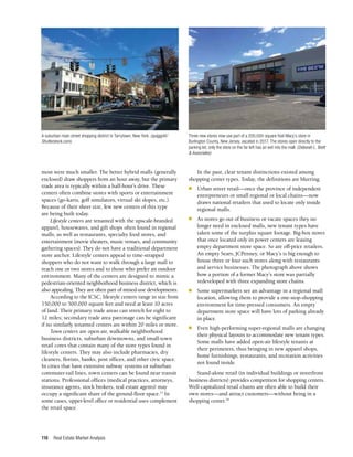 Real Estate Market Analysis
116
most were much smaller. The better hybrid malls (generally
enclosed) draw shoppers from an hour away, but the primary
trade area is typically within a half-hour’s drive. These
centers often combine stores with sports or entertainment
spaces (go-karts, golf simulators, virtual ski slopes, etc.).
Because of their sheer size, few new centers of this type
are being built today.
Lifestyle centers are tenanted with the upscale-branded
apparel, housewares, and gift shops often found in regional
malls, as well as restaurants, specialty food stores, and
entertainment (movie theaters, music venues, and community
gathering spaces). They do not have a traditional department
store anchor. Lifestyle centers appeal to time-strapped
shoppers who do not want to walk through a large mall to
reach one or two stores and to those who prefer an outdoor
environment. Many of the centers are designed to mimic a
pedestrian-oriented neighborhood business district, which is
also appealing. They are often part of mixed-use developments.
According to the ICSC, lifestyle centers range in size from
150,000 to 500,000 square feet and need at least 10 acres
of land. Their primary trade areas can stretch for eight to
12 miles; secondary trade area patronage can be significant
if no similarly tenanted centers are within 20 miles or more.
Town centers are open-air, walkable neighborhood
business districts, suburban downtowns, and small-town
retail cores that contain many of the store types found in
lifestyle centers. They may also include pharmacies, dry
cleaners, florists, banks, post offices, and other civic space.
In cities that have extensive subway systems or suburban
commuter-rail lines, town centers can be found near transit
stations. Professional offices (medical practices, attorneys,
insurance agents, stock brokers, real estate agents) may
occupy a significant share of the ground-floor space.17
In
some cases, upper-level office or residential uses complement
the retail space.
In the past, clear tenant distinctions existed among
shopping center types. Today, the definitions are blurring.
n	 Urban street retail—once the province of independent
entrepreneurs or small regional or local chains—now
draws national retailers that used to locate only inside
regional malls.
n	 As stores go out of business or vacate spaces they no
longer need in enclosed malls, new tenant types have
taken some of the surplus square footage. Big-box stores
that once located only in power centers are leasing
empty department store space. So are off-price retailers.
An empty Sears, JCPenney, or Macy’s is big enough to
house three or four such stores along with restaurants
and service businesses. The photograph above shows
how a portion of a former Macy’s store was partially
redeveloped with three expanding store chains.
n	 Some supermarkets see an advantage in a regional mall
location, allowing them to provide a one-stop-shopping
environment for time-pressed consumers. An empty
department store space will have lots of parking already
in place.
n	 Even high-performing super-regional malls are changing
their physical layouts to accommodate new tenant types.
Some malls have added open-air lifestyle tenants at
their perimeters, thus bringing in new apparel shops,
home furnishings, restaurants, and recreation activities
not found inside.
Stand-alone retail (in individual buildings or streetfront
business districts) provides competition for shopping centers.
Well-capitalized retail chains are often able to build their
own stores—and attract customers—without being in a
shopping center.18
Three new stores now use part of a 200,000-square-foot Macy’s store in
Burlington County, New Jersey, vacated in 2017. The stores open directly to the
parking lot; only the store on the far left has an exit into the mall. (Deborah L. Brett
& Associates)
A suburban main street shopping district in Tarrytown, New York. (quiggyt4/
Shutterstock.com)
 