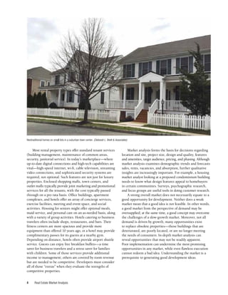 Real Estate Market Analysis
4
Most rental property types offer standard tenant services
(building management, maintenance of common areas,
security, janitorial service). In today’s marketplace—where
up-to-date digital connections and high-tech capabilities are
vital—high-speed internet, wi-fi, cable television, streaming
video connections, and sophisticated security systems are
required, not optional. Such features are not just for luxury
properties. Enclosed shopping malls, town centers, and
outlet malls typically provide joint marketing and promotional
services for all the tenants, with the cost typically passed
through on a pro rata basis. Office buildings, apartment
complexes, and hotels offer an array of concierge services,
exercise facilities, meeting and event space, and social
activities. Housing for seniors might offer optional meals,
maid service, and personal care on an as-needed basis, along
with a variety of group activities. Hotels catering to business
travelers often include shops, restaurants, and bars. Their
fitness centers are more spacious and provide more
equipment than offered 10 years ago, or a hotel may provide
complimentary passes for its guests at a nearby gym.
Depending on distance, hotels often provide airport shuttle
service. Guests can enjoy free breakfast buffets—a time
saver for business travelers and a stress saver for families
with children. Some of those services provide additional
income to management; others are covered by room revenue
but are needed to be competitive. Developers must consider
all of those “extras” when they evaluate the strengths of
competitive properties.
Market analysis forms the basis for decisions regarding
location and site, project size, design and quality, features
and amenities, target audience, pricing, and phasing. Although
market analysis examines demographic trends and forecasts
sales, rents, vacancies, and absorption, further qualitative
insights are increasingly important. For example, a housing
market analyst looking at a proposed condominium building
needs to know what design features appeal to homebuyers
in certain communities. Surveys, psychographic research,
and focus groups are useful tools in doing customer research.
A strong overall market does not necessarily equate to a
good opportunity for development. Neither does a weak
market mean that a good idea is not feasible. In other words,
a good market from the perspective of demand may be
oversupplied; at the same time, a good concept may overcome
the challenges of a slow-growth market. Moreover, not all
demand is driven by growth; many opportunities exist
to replace obsolete properties—those buildings that are
deteriorated, are poorly located, or are no longer meeting
the needs of consumers. In-depth market analysis can
reveal opportunities that may not be readily apparent.
Poor implementation can undermine the most promising
opportunities in any market, while even flawless execution
cannot redeem a bad idea. Understanding the market is a
prerequisite to generating good development ideas.
Neotraditional homes on small lots in a suburban town center. (Deborah L. Brett & Associates)
 