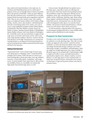 Retail Space 121
that could not be found elsewhere in the trade area. As
Cushman and Wakefield pointed out in a 2016 report,21
property owners are increasingly drawn to food as an anchor.
Hence the growth in food halls—which are quite different
from old-style mall food courts. Food halls focus on freshly
prepared foods featuring locally grown ingredients and local
chefs. They are not a new concept; in fact, they combine
aspects of traditional farmers markets (with vendors selling
produce, poultry, meats, dairy products, and baked goods)
with fast-casual dining (order at the counter, carry out or
eat in). Long-established examples include Chelsea Market
in Manhattan, Pike Place Market in Seattle, Ponce City
Market in Atlanta, Reading Terminal Market in Philadelphia,
Quincy Market in Boston, and Union Market in Washington,
D.C. Food halls can be very successful draws in upper-income
trade areas, in locations with tourist activity, and in areas
with a large daytime workforce. However, turnover rates for
stall operators can be high. Entrepreneurs are creating new
training facilities as incubators for food-related businesses
and are teaching business skills to potential food hall tenants
and food truck operators.
Adding Entertainment
“Experiential retail” covers a broad range of tenant types
now taking spaces in shopping centers. Going beyond the
multiplex movie theater, malls and open-air centers now
house bowling alleys, private party space, laser tag, children’s
museums, virtual reality games, trampolines, and escape
rooms. To attract families, these spaces have to offer activities
not available at home at a reasonable cost and provide
high-quality food and beverage choices as well.
Fitness tenants (broadly defined) are another way to
fill empty space, especially if centers are offering rents
more attractive than those found at freestanding locations.
The possibilities range from large gyms offering exercise
equipment, pools, spas, and group classes to specialized
studios (karate, kickboxing, spinning, yoga), shops selling
fitness apparel, and physical therapy or massage practices.
Aside from exercise, entertainment uses can also include
crafts (in designated studio spaces or as special events),
exhibits, and musical or theatrical performances. Lifestyle
centers are well suited to these diverse attractions.
As with restaurants, using specialists with experience
in entertainment retailing will result in a more reliable market
analysis and less likelihood of costly mistakes.
Prospects for New Construction
Virtually no new enclosed regional or super-regional malls
are underway or in the planning stages. They take too long
to plan, get approved, and construct. General economic
conditions, as well as the financial stability of key tenants,
can change dramatically during a multiyear time frame.22
And owing to mergers, consolidation, and bankruptcies, there
are simply not enough department store chains available to
fill anchor spaces in an enclosed mall. A mall developer might
or might not be able to attract nontraditional anchors—
supermarkets, big-box stores, off-price retailers, or movie
theaters—to take large spaces in new enclosed malls, no
matter how strong the location. And small in-line tenants
can find space in open-air locations at lower costs than in
enclosed centers.
A new section of the Ala Moana super-regional mall in Honolulu. (Theodore Trimmer/Shutterstock.com)
 