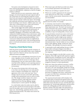 Real Estate Market Analysis
122
n	 What tenant types and which successful store chains
are not already represented in the market area?
n	 Which ones are looking to expand in the area?
n	 Which ones would be appropriate for the proposed
center (given the size of the center, its available
spaces, and the socioeconomic characteristics of trade
area households)?
A good location for one type of retailer may not be a
good location for another. For example,
n	 A community center located on a busy highway is
appropriate for a destination-type tenant such as a
home improvement store. The store’s site location staff
will be interested in the center’s visibility, its entrance
and egress, the ease of vehicular movement, and the
availability of space for loading bulky or heavy items.
n	 An upscale fashion-oriented store wants to be located
near other shops that cater to an affluent clientele. It
will be attracted to malls in high-income suburbs or
to urban business districts near upscale apartments
and condominiums and close to attractions that draw
international visitors. Upscale retailers are very concerned
about a mall’s lighting, signage, architecture, layout,
and finishes. Valet parking is an attractive amenity.
n	 A supermarket needs ample parking; because it draws
large numbers of frequent shoppers, the ability to
get in and out of the parking lot quickly and easily is
very important.
n	 Because many shoppers visit after dark, security is also
important. Many older regional malls experience negative
publicity because of inadequate security. Some malls are
now requiring teenage patrons to be accompanied by
adults during evening hours, with security personnel
assigned to entrances to check identification.
n	 Many store chains have preferred cotenants; it will be
easier to persuade them to sign a lease if other stores
that cater to the same demographic profile have already
committed to a proposed center or have been successful
at an existing center. The downside of cotenancy
provisions in shopping center leases: small tenants can
try to get out of their lease commitments when an
anchor store shuts its doors.
The experienced retail analyst will be familiar with
the expansion plans of national and regional chains and
understands what they look for in trade area demographics,
which other tenants they like to be near, and what their space
requirements are. Several trade publications and directories
listed in the webliography provide useful information.
Retailers’ websites often have pages with information on
their store location standards, as suggested in figure 5-7.
New power-center development is focused on metro
areas experiencing population growth. Where new power
centers are still being built, competition to land the strongest
anchors is still keen.
Rather than focus on new construction, owners and
managers of enclosed regional and super-regional malls in
the United States are renovating their properties to keep
them fresh and competitive and looking for successful store
chains and new concepts to fill vacant spaces. Increasingly,
they subdivide and retenant former department stores with
home furnishings, movie theaters, children’s play areas, and
other store or entertainment uses—often with entrances
that are directly accessible from parking lots.
These trends suggest that market analysts who specialize
in enclosed malls will be monitoring the performance of
existing properties and suggesting how they might be
expanded, redesigned, or retenanted. Such studies will be
conducted on behalf of property owners and investors, rather
than developers. Lenders will be requesting market studies
for malls that are experiencing financial problems. New
construction will be focused primarily on neighborhood,
community, and lifestyle centers, with increasing attention
given to retail and entertainment tenants as part of mixed-
use projects.
Preparing a Retail Market Study
With the growth of online shopping and the emergence of
new tenant types, the retail market study is more complicated
than it used to be. However, the key issues that must be
addressed remain unchanged:
n	 A developer who is contemplating construction of a new
center, regardless of size or concept, must be sure the
market can absorb the increase in retail space that is
being proposed. The new center must be able to achieve
rents that will be sufficient to cover operating expenses
and debt service and still provide an acceptable return
on investment.
n	 The owner of an existing center with vacant space
or one that is not showing year-to-year sales growth
needs to rethink its merchandise mix, enhance the
appearance of the center, and create more “buzz.”
Changes may be necessary in the mall’s advertising
strategy and its promotional events as well as its store
mix. The changes needed to improve the center’s
competitive position could range from cosmetic
improvements (new flooring, lighting, signage,
entranceways) to a total or partial “de-malling.”
In a retail market study, the analyst may be asked to
come up with a specific list of tenant prospects that make
sense for the project, given current store chain requirements
(space size, street frontage, population density, access,
median household income). The analyst must answer the
following questions:
 