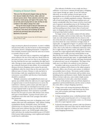 Real Estate Market Analysis
124
One indicator of whether or not a trade area has a
sufficient—or an excess—amount of retail space is shopping
center square footage per capita. To use this indicator
effectively, an accurate estimate of retail space in the
metropolitan area as well as in the primary trade area is
important, as is a reliable population estimate. Obtaining a
tally of total retail space for a large metropolitan area can
require considerable effort but is easier to do for a local trade
area. In general, metropolitan areas in the Northeast that
have viable downtowns, neighborhood business districts,
and freestanding stores have a lower share of total retail
space in shopping centers than do tourist-oriented locations
or fast-growing Sunbelt markets.
For larger centers, the market analyst will often define
primary, secondary, and even tertiary trade areas. The primary
trade area will include households that live closest to the
site or have the most convenient access. It is the geographical
area from which the center will derive its largest share of
repeat sales. As suggested in Figure 5-4, primary trade areas
typically extend as far as two to three miles for a neighborhood
center, three to five miles for a traditional community center,
five to eight miles for a power center, and eight to 10 miles
(or more) for a super-regional mall or lifestyle center. However,
a shopping center’s trade area may extend farther in one
direction than in another. Natural features (lakes, rivers, hills,
parks and other preserved open space, or undevelopable land)
and built barriers (railroads, freeways, and large institutional
or industrial uses) can act as boundaries. The shape of the
trade area is not likely to be uniform in every direction.
Secondary trade areas account for 20 to 30 percent of
sales; their residents will be drawn to the subject property
because it offers a mix of stores, price points, or ambience
not available closer to home. The tertiary market includes
persons who live outside the primary and secondary areas,
including tourists and business visitors. Rather than precisely
define a tertiary trade area, some studies simply assume
that a proportion of center sales comes from outsiders.
The size of the primary trade area will also depend on
population and household density and the extent to which
the center offers a unique shopping experience:
n	 A large center with strong entertainment offerings in
a small metropolitan area could draw from the entire
area, with secondary patronage coming from the
rural hinterland.
n	 In larger metropolitan areas, a suburban primary trade
area will rarely extend beyond a 10- to 15-minute drive
for a neighborhood or community center, or a 30-minute
drive for a super-regional center.
n	 In densely developed cities, primary trade area distances
will be shorter, but travel times may be similar because
of local road congestion or reliance on mass transit to
reach shopping destinations.
enjoy an attractive physical environment. A center’s visibility
and perceived safety can also be factors in determining how
a consumer chooses a shopping destination. Competition
from similarly tenanted centers with the same mix of stores
is certainly a factor as well.
Distance and travel time to competitive retail agglomer­
ations influence the size of the trade area. Retail chains do
not want to locate a new store too close to an existing one,
lest they find that the new store cannibalizes the older store’s
sales. Having too many similar stores nearby merely divides
up a relatively fixed pool of sales dollars. Yet recommended
distances between shopping centers cannot be precisely
established, either for centers that are the same type or for
different types of centers. Distance is only one factor in
determining a trade area; population density, customer
convenience, accessibility, and diversity of merchandise
should be considered.
Multiple convenience and neighborhood centers can
operate successfully within the trade area of a super-regional
or regional center or even be located next to or across the
road from it. Likewise, power centers and other types of
community centers often are developed across from or next
to super-regional malls to tap the area’s established identity
as a shopping destination. Such coexistence is possible
because the two types of centers offer distinct store chains
and types of merchandise. A group of retail centers can
complement each other and create synergies that add to
their attraction.
When considering a new store or shopping center, retail
analysts often start with a preliminary “ring” analysis, looking
at population density, household counts, and income
characteristics at a distance from a site being considered.
(Many retail stores indicate that they look for sites where
the population count is, say, 50,000 people within three
miles and where the median household income is $75,000.)
If the location looks promising, a more sophisticated analysis
would then be undertaken.
Shopping at Discount Stores
“Nine out of ten (89 percent) shoppers today say they buy
from discount retailers like off-price, dollar, outlet and
discount grocery stores. These customers come from every
generation, income group, and region of the country. They
are not only used to buying items on sale, but they are also
confident in their ability to always find a deal.”
The top five items bought at discount retail stores are
clothing (75 percent of survey respondents), groceries
(71 percent), home decor and furnishings (62 percent),
personal care and beauty items (60 percent), and
electronics (52 percent).
Source: National Retail Federation, Consumer View, Fall 2018. Based on a survey of
more than 3,000 U.S. adults.
 