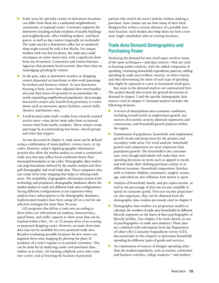 Retail Space 125
n	 Trade areas for specialty centers or downtown locations
can differ from those for a traditional neighborhood,
community, or regional center. Consumer segments for
downtown retailing include residents of nearby buildings
and neighborhoods, office building workers, and hotel
guests, as well as day visitors (especially on weekends).
The trade area for a downtown coffee bar or sandwich
shop might extend for only a few blocks. For unique
retailers with very few locations, the trade area could
encompass an entire metro area, with a significant draw
from out-of-towners. Convention and visitors bureaus
(agencies that promote local tourism) often have data on
nonlodging spending by visitors.
n	 In the past, sales at downtown retailers or shopping
centers depended on lunchtime or after-work patronage
by workers and business visitors. As new downtown
housing is built, stores have adjusted their merchandise
mix and their hours of operation to accommodate the
newly expanding neighborhood population. Increasingly,
downtown centers also benefit from proximity to visitor
draws such as museums, sports facilities, concert halls,
theaters, and historic sites.
n	 A well-located outlet mall—visible from a heavily traveled
tourist route—may derive more sales from occasional
visitors than from nearby residents. These centers create
patronage by accommodating tour buses, church groups,
and other day-trippers.
As was discussed in chapter 4, trade areas can be defined
using a combination of municipalities, census tracts, or zip
codes. However, today’s digital geographic information
systems also allow the market analyst to create a customized
trade area that may reflect local conditions better than
municipal boundaries or zip codes. Demographic data vendors
can map boundaries defined by the market analyst and then
pull demographic and retail trade data. These companies also
can create drive-time mapping that helps in refining trade
areas. The availability of geographic information system (GIS)
technology and proprietary demographic databases allows the
market analyst to easily test different trade area configurations.
Trying different configurations is not expensive when
analysts have subscriptions to the demographic databases.
Sophisticated retailers have been using GIS as a tool for site
selection strategies for more than 30 years.
GIS programs that define a trade area according to
drive-times use information on roadway characteristics,
speed limits, and traffic capacity to show areas that can be
reached within a five-, 10-, or 15-minute drive of an existing
or proposed shopping center. However, accurate drive-time
data may not be available for every potential trade area.
Retailers evaluating possible locations for new stores can
augment drive-time mapping by plotting the place of
residence of a store’s regular or occasional customers. This
can be done by (a) analyzing credit card purchaser data
(online or in store), (b) tracking cellphone users who come
into a store, and (c) learning the location of potential
patrons who search the store’s website without making a
purchase. Store chains can see how many of their loyal
shoppers live within a certain distance of a possible new
store location. Such models also help them see how a new
store might cannibalize sales at existing locations.
Trade Area Demand Demographics and
Purchasing Power
Analyzing the demand for new retail space involves many
of the same techniques—and data sources—that are used
in housing market analysis, with the added component of
spending: estimating household expenditure patterns; adding
spending by trade area workers, tourists, or other visitors;
and then determining the share of each type of spending
that might be captured in a new or retenanted retail space.
Key steps in the demand analysis are summarized here.
The analyst should also review the general discussion of
demand in chapter 3 and the specific demographic data
sources cited in chapter 4. Demand analysis includes the
following elements:
n	 A review of metropolitan area economic conditions,
including overall trends in employment growth, key
sources of economic activity, planned expansions and
contractions, and household growth patterns within
the region.
n	 Examination of population, household, and employment
growth trends and projections for the primary and
secondary trade areas. For retail analysis, household
growth and composition are more important than
population growth. The household is the consumer
unit, even though individuals will make their own
spending decisions on items such as apparel or meals
and will make their clothing purchases online or in
different locations. Household composition (families
with or without children, roommates, singles), tenure,
age, and ethnicity also influence how money is spent.
n	 Analysis of household, family, and per capita income, as
well as the percentage of after-tax income available to
spend on consumer goods. Five-year income projections
are also important; they can be obtained from the
demographic data vendors previously cited in chapter 4.
n	 Demographic data vendors use proprietary models to
calculate the number of trade area households in different
lifestyle segments on the basis of their psychographic or
lifestyle profiles. (See chapter 3 for more details on use
of psychographics in trade area analysis.) These data
are combined with information from the Department
of Labor’s BLS Consumer Expenditure Survey (CEX,
discussed later in this chapter) to determine household
spending for different types of goods and services.
n	 An examination of sources of shopper spending other
than the resident population, such as tourists, convention
and business travelers, college students,23
and workers
 