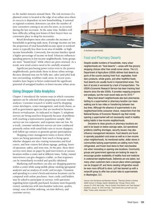 Retail Space 129
as the market matures around them. The risk increases if a
planned center is located at the edge of an urban area where
its success is dependent on new homebuilding. A national
or regional economic downturn can slow the number of
new consumers coming to an area for years, as occurred
during the last recession. At the same time, builders will
have difficulty selling new homes if their buyers have no
convenient place to shop for necessities.
Retail developers must also consider the incomes of
households in growing trade areas. If average incomes are low,
the proportion of total household income spent in nonfood
stores is typically less than in an area of middle- or high-
income households. Conversely, low-income families spend
a higher percentage of income on food. Ethnicity influences
spending patterns in low-income neighborhoods. Some groups
are more “brand loyal,” while others are price-oriented. As a
result, new retail centers need to be carefully tenanted.
Significant purchasing power exists even in the poorest
neighborhoods, particularly those in dense urban settings.
Because demand may not be fully met, sales (and jobs) leak
into surrounding, wealthier trade areas. In recent years,
retailers have begun to better understand the significant
potential of untapped markets in lower-income urban areas.
Using Shopper Data Analytics
Chapter 3 introduced the various ways in which consumer
opinion can be solicited when preparing real estate market
analyses. Customer research is widely used by shopping
center developers, center management, and retail chains, as
well as government agencies that are involved in business
district revitalization. As indicated in chapter 3, telephone
surveys are being used less frequently because of problems
with reaching a representative population sample. Mail
surveys are too expensive, and response rates are low. As
a result, customer satisfaction surveys are now conducted
primarily online with email links sent to recent shoppers,
with follow-up contacts to generate greater participation.
Shopping center management wants to know which
stores are being patronized, how much is being spent,
whether shoppers are also visiting restaurants and food
courts, and how visitors feel about signage, parking, hours
of operation, safety, and store mix. In the past, these short
surveys were done on paper by paid interviewers at various
locations within a center and at different times. Today, trained
interviewers can give shoppers a tablet, so that responses
can be immediately recorded and quickly tabulated.
Marketing staff members can also see shopping patterns
within a center while using mobile phone tracking (geospatial
analysis) and an analysis of credit card receipts. Visitation
and spending in a store’s brick-and-mortar locations can be
compared with online purchases. Store credit card holders
may be asked to participate in surveys, with questions
regarding items typically purchased, locations most frequently
visited, satisfaction with merchandise (selection, quality,
sizing), ease of online ordering, on-time delivery, and
customer service.
Food and Pharmacy Deserts
Despite sizable numbers of households, many urban
neighborhoods are “food deserts”—areas with few grocery
shopping choices other than small corner stores. The U.S.
Department of Agriculture (USDA) defines food deserts as
parts of the country lacking fresh fruit, vegetables, fresh
dairy products, whole grains, and other healthful foods;
food deserts are usually found in impoverished areas. This
lack of access is worsened by a lack of transportation. The
USDA’s Economic Research Service has been tracking food
deserts since the late 2000s. It provides mapping programs
and analysis, but the most recent data are for 2015.25
Many food desert neighborhoods also lack pharmacies.
Getting to a supermarket or pharmacy location can mean
walking one to two miles or transferring between two
bus lines. Although the absence of supermarkets in any
neighborhood limits consumer choice, researchers from the
National Bureau of Economic Research say that merely
opening a supermarket will not necessarily result in healthy
eating habits in low-income neighborhoods.
Decisions to close grocery or pharmacy locations are
said to be based on below-average sales, but operational
problems (staffing shortages, security issues) may also
influence management decisions. Food deserts are found
in sparsely populated rural areas as well as in low-income
urban neighborhoods. As mentioned earlier, dollar stores in
communities lacking supermarkets are adding more fresh,
refrigerated, and frozen food items to their merchandise
mix when renovating or opening new locations. Community
groups and government agencies are looking for ways to
encourage greater availability of healthy food and medicine
in underserved neighborhoods. Deliveries are one option, but
many urban customers lack a secure place where packages
can be dropped off, and items needing refrigeration would
be even more difficult to store. Lyft has teamed up with a
nonprofit group to offer low-priced rides to supermarkets
in Washington, D.C.
Sources: Else Olumhense and Nausheen Hussain, “Pharmacy Deserts a Growing
Health Concern in Chicago, Experts, Residents Say,” Chicago Tribune online,
January 22, 2018; Bob Curley, “How to Combat ‘Food Deserts’ and ‘Food Swamps,’”
Healthline, January 18, 2018; Kori Hale, “Food Deserts Get a Lyft with Low Cost
Rides,” Forbes online, December 27, 2018.
A shuttered supermarket.
--
 