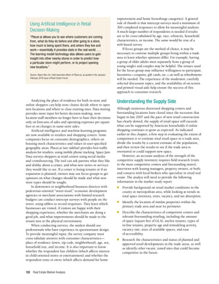 Real Estate Market Analysis
130
improvement and home furnishings categories). A general
rule of thumb is that intercept surveys need a minimum of
300 completed responses to allow for meaningful analysis.
A much larger number of respondents is needed if results
are to be cross-tabulated by age, race, ethnicity, household
characteristics, or income. The same would be true of a
web-based survey.
If focus groups are the method of choice, it may be
necessary to convene multiple groups living within a trade
area to learn whether opinions differ. For example, having
a group of older adults meet separately from a group of
young singles and couples may be helpful. The venues used
for the focus group may influence willingness to participate.
Incentives—coupons, gift cards, etc.—as well as refreshments
will be needed. The experience of the moderator, carefully
selected discussion topics, and the availability of on-screen
and printed visual aids help ensure the success of this
approach to consumer research.
Understanding the Supply Side
Although numerous distressed shopping centers and
freestanding locations have closed since the recession that
began in late 2007 and the pace of new retail construction
has clearly slowed, the supply of retail space still exceeds
what can be supported by American households if online
shopping continues to grow as expected. As indicated
earlier in this chapter, a first step in evaluating the extent of
competition is to estimate total retail space in a trade area,
divide the results by a current estimate of the population,
and then review the results to see if the trade area is
overstored or could support new space.
However, an accurate analysis of the strength of the
competitive supply inventory requires field research (visits
to the most competitive centers and freestanding stores);
interviews with leasing managers, property owners, or both;
and contacts with local brokers who specialize in retail real
estate. The analyst will need to provide the following
information in the market study report:
n	 Provide background on retail market conditions in the
county or metropolitan area, while looking at trends in
total space inventory, rents, vacancy, and net absorption.
n	 Identify the location of similar properties within the
primary trade area and near its perimeter.
n	 Describe the characteristics of competitive centers and
relevant freestanding retailing, including the amount
of space (square feet of GLA), anchor tenants, types of
in-line tenants, property age and remodeling activity,
vacancy rate, sizes of available spaces, and ease
of accessibility.
n	 Research the characteristics and status of planned and
approved retail developments in the trade areas, as well
as identify other vacant, zoned sites that could become
competitive in the future.
Analyzing the place of residence for both in-store and
online shoppers can help store chains decide where to open
new locations and where to close existing ones. Data mining
provides more input for better decision-making; store
location staff members no longer have to base their decisions
only on forecasts of sales and operating expenses per square
foot or on changes in same-store sales.
Artificial intelligence and machine-learning programs
are now available to retailers and shopping centers. Some
companies focus on consumer demographics, others on
housing stock characteristics and values in user-specified
geographic areas. Placer.ai (see sidebar) provides foot traffic
analysis for retailers, using mobile phone tracking. Space Jam
Data surveys shoppers at retail centers using social media
and crowdsourcing. The tool can ask patrons what they like
and dislike about a center, and what new stores or services
they would like to see. If a center is losing tenants or if an
expansion is planned, owners may use focus groups to get
opinions on what changes should be made and what new
store types should be sought.
In downtown or neighborhood business districts with
pedestrian-oriented “street retail,” economic development
agencies or merchant associations with limited research
budgets can conduct intercept surveys with people on the
street, using tablets to record responses. They learn which
businesses are visited, if visitors are happy with their
shopping experience, whether the merchants are doing a
good job, and what improvements should be made to the
tenant mix or the physical environment.
When conducting surveys, the analyst should use
professionals who have experience in questionnaire design.
To provide meaningful input, the survey company must
cross-tabulate answers with consumer characteristics—
place of residence (town, zip code, neighborhood), age, sex,
household size, and income. It is also important to know
whether the respondent has children (which affects interest
in child-oriented stores or entertainment) and whether the
respondent rents or owns (which affects demand for home
Using Artificial Intelligence in Retail
Decision-Making
“Placer.ai allows you to see where customers are coming
from, what do they do before and after going to a store,
how much is being spent there, and where they live and
work—essentially it provides stats in the real world. . . .
The learning model technology also allows users to gain
insight into other nearby stores in order to predict how
a particular store might perform, or to project opening
new locations.”
Source: Noam Ben-Zvi, chief executive officer of Placer.ai, as quoted in the January/
February 2019 issue of Real Estate Forum.
 