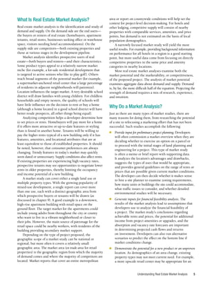 Understanding Real Estate Market Analysis 5
What Is Real Estate Market Analysis?
Real estate market analysis is the identification and study of
demand and supply. On the demand side are the end users—
the buyers or renters of real estate (homebuyers, apartment
tenants, retail stores, businesses seeking office or warehouse
space, visitors needing hotel accommodations). On the
supply side are competitors—both existing properties and
those at various stages in the development pipeline.
Market analysis identifies prospective users of real
estate—both buyers and renters—and their characteristics.
Some product types appeal to a relatively narrow market
niche (for example, a for-sale residential development that
is targeted to active seniors who like to play golf). Others
reach broad segments of the potential market (for example,
a supermarket-anchored retail center that a large percentage
of residents in adjacent neighborhoods will patronize).
Location influences the target market. A very desirable school
district will draw families with young children. For childless
households and empty nesters, the quality of schools will
have little influence on the decision to rent or buy a home
(although a home located in a good school district will have
better resale prospects, all other things being equal).
Analyzing competition helps a developer determine how
to set prices or rents. Homebuyers will pay more for a home
if it offers more attractive or up-to-date features or styling
than is found in another home. Tenants will be willing to
pay the higher rents typical of a new building only if it has
features, amenities, and locational attributes that are at
least equivalent to those of established properties. It should
be noted, however, that consumer preferences are always
changing. Trendy features in today’s market may quickly
seem dated or unnecessary. Supply conditions also affect rents.
If existing properties are experiencing high vacancy rates,
prospective tenants may see opportunities to negotiate lower
rents in older properties, thereby limiting the occupancy
and income potential of a new building.
A market study can cover either a single land use or
multiple property types. With the growing popularity of
mixed-use development, a single report can cover more
than one use, each with a distinct geographic area from
which prospective buyers or tenants will be drawn (as
discussed in chapter 9). A good example is a downtown,
high-rise apartment building with retail space on the
ground floor. The target market for the apartments could
include young adults from throughout the city or county
who want to live in a vibrant neighborhood or closer to
their jobs. However, the main source of patronage for the
retail space could be nearby workers, with residents of the
building providing secondary market support.
Depending on the type of project proposed, the
geographic scope of a market study can be national or
regional, but more often it covers a relatively small
geographic area. The market area (or trade area for retail
properties) is the geographic region from which the majority
of demand comes and where the majority of competitors are
located. Market reports that cover an entire metropolitan
area or report on countywide conditions will help set the
context for project-level decision-making. For hotels and
other lodging, competitive supply will consist of nearby
properties with comparable services, amenities, and price
points, but demand is not estimated on the basis of local
population demographics.
A narrowly focused market study will yield the most
useful results. For example, providing background information
on performance for all hotels in a region is a good starting
point, but more useful data come from focusing on directly
competitive properties in the same price and amenity
categories in nearby locations.
Most real estate market analyses examine both the
market potential and the marketability, or competitiveness,
of the proposed project. The analysis of market potential
examines aggregate data about demand and supply. Demand
is, by far, the more difficult half of the equation. Projecting the
strength of demand requires a mix of research, experience,
and intuition.
Why Do a Market Analysis?
Just as there are many types of market studies, there are
many reasons for doing them, from researching the potential
of a site to refocusing a marketing effort that has not been
successful. Such studies accomplish the following:
■	 Provide input for preliminary project planning. Developers
will often commission a market overview when they are
deciding whether to exercise an option on a parcel or
to proceed with the initial stages of land planning and
engineering for a project. This type of market study
is often a memo or brief report with supporting data.
It analyzes the location’s advantages and drawbacks,
suggests the types of uses that would be appropriate,
and provides general guidelines on the range of rents or
prices that are possible given current market conditions.
The developer can then decide whether it makes sense
to hire a site planner to examine zoning requirements,
how many units or buildings the site could accommodate,
what traffic issues to consider, and whether detailed
environmental studies will be necessary.
■	 Generate inputs for financial feasibility analysis. The
results of the market analysis lead to assumptions that
developers use to analyze the financial feasibility of
a project. The market study’s conclusions regarding
achievable rents and prices, the potential for additional
income from project amenities or upgrades, and the
absorption and vacancy rate forecasts are important
in determining projected cash flows and returns
on investment. Developers can also run alternative
scenarios to predict the effect on the bottom line if
market conditions change.
■	 Demonstrate the potential for a new product or an unproven
location. As demographics of an area change, existing
property types may not meet current need. For example,
a more upscale retail center may be appropriate for an
 