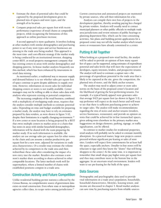 Retail Space 131
n	 Estimate the share of potential sales that could be
captured by the proposed development given its
planned mix of spaces and store types, and the
strength of its location.
n	 Compare projected sales per square foot with recent
performance experience of retail chains at comparable
projects, while recognizing the limitations of this
approach as online purchases increase.
A second approach is more qualitative. It involves looking
at other markets with similar demographics and purchasing
power to see if any store types and service businesses are
missing in the trade area being studied. This approach is
the most time- and cost-efficient strategy if the market study
is being conducted for an institutional investor, shopping
center REIT, or retail property management company that
has existing centers in areas with similar demographics and
shopping patterns. In-house market analysts frequently use
this method, which has been enhanced by innovations in
retail data mining.
As mentioned earlier, a traditional way to measure supply
and demand balance is to see whether sales per square foot
of space continue to grow despite additions to supply over
time. However, information on recent sales for individual
shopping centers or stores is not readily available. Center
managers may not be willing or able to share sales data with
analysts who represent existing or potential competitors.
The increasing complexity of the retail business, combined
with a multiplicity of overlapping trade areas, requires that
the analyst consider multiple methods to estimate potential
sales. Depending on time and budget available for preparing
a market study, the analyst may have to rely on estimates
prepared by data vendors, as were shown in figure 5-10,
despite their limitations in a rapidly changing environment.26
If a new center or store location is being proposed by a REIT
that owns multiple centers in market areas or a chain that
has stores in areas with similar household demographics,
information will be shared with the team preparing the
market study. If no such information is available, the
analyst can use average sales per square foot for other stores
in the chain and can assume a similar productivity per
square foot for a new store, adjusted for variations in trade
area characteristics. Or a retailer may estimate the volume
achieved by its competitors in the trade area and then
redistribute these sales after considering the impact of a
new entry into the market. Retailers also estimate a new
store’s market share according to shares achieved in other
comparable locations. The latter methods work well for
supermarkets, where a limited number of chains with
established positions compete in a trade area.
Construction Activity and Future Competition
Unlike residential building permit statistics collected by the
Census Bureau, no comprehensive source of government data
exists on retail construction. Even where state or metropolitan
agencies collect data, its scope varies among jurisdictions.27
Current construction and announced projects are monitored
by private sources, who sell their information for a fee.
Analysts can compile their own lists of projects in the
development pipeline, thereby avoiding paying fees charged
by private vendors. Analysts will usually need to contact
municipal planners or other public officials in multiple trade
area jurisdictions and review minutes of public hearings or
planning department files, which can be time-consuming
activities. Site plans and building permit applications for a
proposed center may not tell the market analyst which tenant
stores or restaurants have already committed to a center.
Putting It All Together
When looking at a proposed new retail facility, the analyst
will be asked to provide an opinion of how many square
feet of space can be supported, using estimates of expenditure
potential and sales levels that will meet the expectations of
developers, equity investors, lenders, and prospective tenants.
The analyst will need to estimate a capture rate—the
percentage of expenditure potential in the trade area that is
likely to be captured at the site, given the competition, the
planned mix of stores, and the likely anchor tenants.
The analyst may need to adjust center or store sales
norms on the basis of the proposed center’s location and
the likelihood of getting the best-performing tenants. For
example, if a typical family apparel store generates sales
that average $423 per square foot (as shown in figure 5-3), a
top performer will expect to do much better and will want
to see that there is sufficient purchasing power to achieve
its target sales. The analyst will make recommendations
regarding the mix of stores and anchor tenants (retailers,
service businesses, restaurants), and provide an opinion on
rents that could be achieved for in-line (nonanchor) spaces,
given asking rents elsewhere in the primary market area.
Suggestions on design elements, parking, signage, or traffic
signalization, can be offered.
In contrast to market studies for residential properties,
retail analysts will probably not be asked to estimate monthly
absorption. As a practical matter, large new projects cannot
proceed without significant pre-leasing or sales of store
sites. Lenders will expect firm commitments for at least half
the space, especially anchors. (Smaller in-line stores will be
reluctant to sign until they know the “draws” that will bring
shoppers to the center.) At the same time, it is important to
remember that small shops pay higher rents per square foot
and thus may contribute more to the bottom line in the
aggregate. In an uncertain retail environment, lenders will
want to see pre-leasing for the bulk of the space.
Data Sources
Demographic and psychographic data used to provide
vital information on a trade area’s population, households,
household characteristics, lifestyles, housing tenure, and
income are discussed in chapter 3. Retail market analysts
can save time by purchasing reports from reliable sources
 