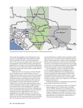 Real Estate Market Analysis
132
that translate demographics into purchasing power and
estimates of supportable sales. Their proprietary models
will use inputs from the BLS’s Consumer Expenditure
Survey.28
In some cases, the market analyst will want to use
local population and household estimates and projections,
applying them to estimates of per household spending from
other sources. As was illustrated in figure 5-10, private data
vendors also prepare sales estimates and calculate inflow or
leakage by store type.
Additional sources are necessary to estimate demand
from nonresident sources: nearby workers, tourists, or
college students living in dorms or privately owned student
apartments. The ICSC conducted surveys of office worker
spending (downtown and suburban) for meals and other
purchases; results were last published in 2012 and need
to be updated.29
Similarly, the National Association of
College Stores (www.nacs.org) conducts periodic surveys
of retail spending by college students. Rough estimates of
tourist and business visitor spending may be available
from local convention and visitors bureaus. Although these
sources of demand could be significant in certain locations
(in downtowns with a large daytime worker base, in
neighborhoods with college campuses, or in areas with
significant visitor demand—for example, along the Las Vegas
strip or near one of the many theme parks in metro Orlando),
they will not generate much in the way of sales inflow in
typical residential areas. Market analysts should focus their
time and resources on the key sources of demand and then
add an “order of magnitude” estimate for other spending on
the basis of the attractiveness of the location and its likely
mix of stores. This demand can be expressed as a percentage
of total sales from residents and added to sales generated by
primary and secondary trade area household spending.
On the supply side, statistics on the physical charac­
teristics and market performance of shopping centers
are more widely available than for freestanding space or
streetfront retailing. The market analyst will not be able
to find published sales data for individual centers, except
(possibly) in annual reports for centers owned by public
companies or when a center’s sale, expansion, or renovation
is announced in the press.
Background information on shopping centers and retail
stores can be obtained from many sources.
n	 The ICSC (www.icsc.org) reports sales by store type for
larger shopping centers, but these data are available
only to members. Information on individual centers is
not released. The ICSC also publishes a monthly news
magazine (Shopping Centers Today) with feature stories
on center tenanting, construction, and operations, and
Value Retail News (covering factory outlet centers) as
well as special research reports.
A map showing retail submarkets in the Inland Empire region of California. (CBRE. Reprinted with permission.)
40
 