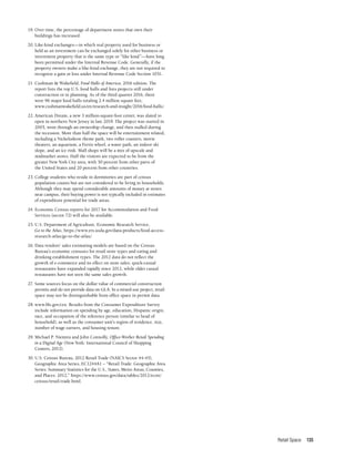 Retail Space 135
19.	Over time, the percentage of department stores that own their
buildings has increased.
20.	Like-kind exchanges—in which real property used for business or
held as an investment can be exchanged solely for other business or
investment property that is the same type or “like kind”—have long
been permitted under the Internal Revenue Code. Generally, if the
property owners make a like-kind exchange, they are not required to
recognize a gain or loss under Internal Revenue Code Section 1031.
21.	Cushman & Wakefield, Food Halls of America, 2016 edition. The
report lists the top U.S. food halls and lists projects still under
construction or in planning. As of the third quarter 2016, there
were 96 major food halls totaling 2.4 million square feet,
www.cushmanwakefield.us/en/research-and-insight/2016/food-halls/.
22.	American Dream, a new 3 million-square-foot center, was slated to
open in northern New Jersey in late 2019. The project was started in
2003, went through an ownership change, and then stalled during
the recession. More than half the space will be entertainment related,
including a Nickelodeon theme park, two roller coasters, movie
theaters, an aquarium, a Ferris wheel, a water park, an indoor ski
slope, and an ice rink. Mall shops will be a mix of upscale and
midmarket stores. Half the visitors are expected to be from the
greater New York City area, with 30 percent from other parts of
the United States and 20 percent from other countries.
23.	College students who reside in dormitories are part of census
population counts but are not considered to be living in households.
Although they may spend considerable amounts of money at stores
near campus, their buying power is not typically included in estimates
of expenditure potential for trade areas.
24.	Economic Census reports for 2017 for Accommodation and Food
Services (sector 72) will also be available.
25.	U.S. Department of Agriculture, Economic Research Service,
Go to the Atlas, https://www.ers.usda.gov/data-products/food-access-
research-atlas/go-to-the-atlas/.
26.	Data vendors’ sales estimating models are based on the Census
Bureau’s economic censuses for retail store types and eating and
drinking establishment types. The 2012 data do not reflect the
growth of e-commerce and its effect on store sales; quick-casual
restaurants have expanded rapidly since 2012, while older casual
restaurants have not seen the same sales growth.
27.	Some sources focus on the dollar value of commercial construction
permits and do not provide data on GLA. In a mixed-use project, retail
space may not be distinguishable from office space in permit data.
28.	www.bls.gov/cex. Results from the Consumer Expenditure Survey
include information on spending by age, education, Hispanic origin,
race, and occupation of the reference person (similar to head of
household), as well as the consumer unit’s region of residence, size,
number of wage earners, and housing tenure.
29.	Michael P. Niemira and John Connolly, Office-Worker Retail Spending
in a Digital Age (New York: International Council of Shopping
Centers, 2012).
30.	U.S. Census Bureau, 2012 Retail Trade (NAICS Sector 44-45),
Geographic Area Series, EC1244A1 – “Retail Trade: Geographic Area
Series: Summary Statistics for the U.S., States, Metro Areas, Counties,
and Places: 2012,” https://www.census.gov/data/tables/2012/econ/
census/retail-trade.html.
 