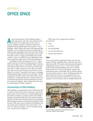 Office Space 137
A
s with retail properties, office buildings exhibit a
wide range of sizes and styles, from modest low-rise
structures with a single tenant (or just a few), to
mid-rise suburban campuses, to high-rise multitenant
buildings with top-quality finishes and amenities. “Flex”
buildings—which combine office space with storage and light
assembly—can be counted in inventories of either office or
industrial space, depending on the extent of the office finishes
in the space. Potential office tenants would not necessarily
limit their search to a single type of building; they would
consider a variety of available locations, depending on their
space requirements, labor needs, and location preferences.
According to Colliers International, the 57 U.S. office
markets that the firm monitors provided nearly 6.2 billion
square feet of office space as of mid-2018.1
When compared
with Colliers’s 2007 inventory, the 2018 report shows that
more than 1.4 billion square feet of new space were added
since 2007, an increase of 30 percent in less than 11 years,
despite the recession.2
Demand for office space is changing,
dramatically affecting the need for new construction. Flexible
arrangements for office workers (more home offices, rapid
expansion in coworking locations for corporate staff as well
as individual entrepreneurs and startup businesses) result
in less space per employee. These changes dictate the need
for careful analysis of market conditions.
Characteristics of Office Buildings
Office buildings can range from less than 10,000 square feet
to millions of square feet of space. Downtown construction
projects often consist of only one very large building; but in
the suburbs, developers or property owners offer multiple
buildings in landscaped office parks with common amenities.
However, the distinctions between downtown and suburban
office development patterns are blurring. Increasingly, in both
locations, office space is part of mixed-use developments that
may include retail, residential, hotel, entertainment, and
civic uses. (Mixed-use projects—and the synergies among
uses—are discussed in chapter 9.)
CHAPTER 6
OFFICE SPACE
Office space can be categorized according to
several factors:
■	Class,
■	Location,
■	 Size and flexibility,
■	 Use and ownership, and
■	 Features and amenities.
Class
Class is measured by evaluating the space’s age, location,
quality of finishes, building systems, amenities, lease rates,
and tenant profile. Office space inventories generally segment
buildings into classes A, B, or C. Class A space includes
professionally managed buildings that have an excellent
location and access, as well as prestigious corporate and
professional tenants. Increasingly, they are characterized by
environmentally sensitive or “green” building materials and
operational systems that save on energy and water costs;
these systems also provide a healthy work environment for
employees. Exercise facilities may be available solely for the
The One Workplace headquarters office/showroom/warehouse in
Santa Clara, California. (Bruce Damonte)
 