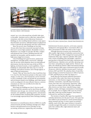 Real Estate Market Analysis
138
tenants’ use, or at a discounted rate at health clubs open
to the public. Amenities such as coffee bars, takeout food,
restaurants, and other services help attract businesses.
Buildings are also installing shared conference room spaces
that all tenants can reserve; individual tenants are pleased not
to have to provide this infrequently used (but costly) feature.
Most, but not all, class A buildings are less than
10 years old or have been extensively renovated to bring
them up to current high standards. (Rockefeller Center in
Manhattan is an example of a decades-old office complex
with perpetual class A status.) Building materials and
amenities are top quality, and the property conveys a
high-status image for its tenants.
Class B buildings have good locations, professional
management, and high-quality construction. Although
they are not new, these properties show very little physical
deterioration, but they may lack state-of-the-art HVAC,
lighting, mechanical systems, or tech capabilities. Class C
buildings are substantially older than class A or class B
buildings, with inferior locations, lack of design appeal, or
signs of deferred maintenance.
Tenants “filter up” from class B to class A and from class
C to class B as their businesses prosper or their space needs
change. In some cases, class B properties can be renovated
to class A standards, if they can provide the environmental
and tech features found in new buildings, and if their layouts
can be reconfigured to be more efficient. However, extensive
renovations are often not cost-effective for either the
landlord or the tenant.
Most large new buildings are class A, but new small
structures with few amenities can be class B from the outset.
Definitions vary, but age, size, rent level, location, building
materials, tech capabilities, operating systems, and amenities
are all considered when classifying office properties. Security
is an increasingly important factor when choosing a building.
Location
Downtowns or central business districts (CBDs) are usually
characterized by tall office buildings and high rents. Major
business and professional services providers in law,
accounting, architecture, engineering, and consulting
find downtown locations attractive, as do many corporate
headquarters and regional offices. Government offices are
often concentrated in CBDs, but rarely in class A space.
Although downtown locations once dominated the
office market, high volumes of suburban construction from
the 1970s through the 1990s changed the location profile of
multitenant office space. Spacious suburban office parks,
with a variety of building styles and heights, captured a
growing share of demand from both large corporations and
small businesses. Suburban rents and other operating costs
were lower, and parking was ample and free. However, the
shift to the suburbs has slowed. Colliers International indicates
that the amount of office space in downtowns grew by nearly
28 percent, while the suburban inventory grew 31 percent
between 2007 and 2018. The suburban share of total office
square footage accounted for 65 percent in 2000, 67 percent
in 2007, and 68 percent in 2018. (See figure 6-1.)
Inside big cities but beyond traditional downtowns
are secondary office nodes that cluster near hospitals,
universities, or other business magnets. Many mature
suburban communities, especially those located near
transit, have their own concentrated “downtown” office
cores that can compete with the CBD. Other suburban
office districts are more linear, typically lining a major
highway corridor, with larger concentrations at interchanges.
As an example, the Los Angeles CBD is just one of many
large office nodes that include Pasadena, Santa Monica,
Universal City, and West Los Angeles.
The inventory of quality office space has expanded in
suburban downtowns over the past 25 years. New space has
been added as part of mixed-use, transit-oriented projects
along commuter-rail lines. In more typical car-oriented
suburbs, much of the office space inventory is located in
centrally managed office parks or in mixed-use business
parks that combine office, light industrial, hotel, and
restaurant space.
A renovated suburban office building in the Forrestal Center in Princeton,
New Jersey. (Deborah L. Brett & Associates)
High-rise office towers in downtown Boston. (Alexander Rodas/Shutterstock.com)
 