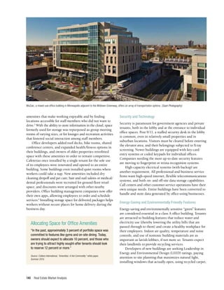 Real Estate Market Analysis
140
amenities that make working enjoyable and by finding
locations accessible for staff members who did not want to
drive.3
With the ability to store information in the cloud, space
formerly used for storage was repurposed as group meeting
rooms of varying sizes, or for lounges and recreation activities
that fostered social interaction among staff members.
Office developers added roof decks, bike rooms, shared
conference centers, and expanded health/fitness options in
their buildings, and owners of older properties retrofitted
space with these amenities in order to remain competitive.
Cafeterias once installed by a single tenant for the sole use
of its employees were renovated and opened to an entire
building. Some buildings even installed quiet rooms where
workers could take a nap. New amenities included dry
cleaning dropoff and pet care; hair and nail salons or medical/
dental professionals were recruited for ground-floor retail
space; and discounts were arranged with other nearby
providers. Office building management companies now offer
their own apps, allowing employees to order and schedule
services.4
Installing storage space for delivered packages helps
workers without secure places for home delivery during the
business day.
Security and Technology
Security is paramount for government agencies and private
tenants, both in the lobby and at the entrance to individual
office spaces. Post 9/11, a staffed security desk in the lobby
is common, even in relatively small properties and in
suburban locations. Visitors must be cleared before entering
the elevator area, and their belongings subjected to X-ray
screening. Newer buildings are equipped with key-card
entry systems or coded keypads for individual offices.
Companies needing the most up-to-date security features
are moving to fingerprint or retina recognition systems.
High-capacity electrical systems (with backup) are
another requirement. All professional and business service
firms want high-speed internet, flexible telecommunications
systems, and both on- and off-site data storage capabilities.
Call centers and other customer service operations have their
own unique needs. Entire buildings have been converted to
handle and store data generated by office-using businesses.
Energy-Saving and Environmentally Friendly Features
Energy-saving and environmentally sensitive “green” features
are considered essential in a class A office building. Tenants
are attracted to building features that reduce water and
electricity use (thereby lowering the utility bills that are
passed through to them) and create a healthy workplace for
their employees. Indoor air quality, temperature and noise
controls, and use of nontoxic building materials are as
important as lavish lobbies, if not more so. Tenants expect
their landlords to provide recycling services.
Developers of new buildings are seeking Leadership in
Energy and Environmental Design (LEED) ratings, paying
attention to site planning that maximizes natural light,
installing windows that actually open, using recycled carpet,
Allocating Space for Office Amenities
“In the past, approximately 3 percent of portfolio space was
committed to features like gyms and on-site dining. Today,
owners should expect to allocate 10 percent, and those who
are trying to attract highly sought-after tenants should look
to reserve 12 percent or more.”
Source: Colliers International, “Amenities: A Hot Commodity,” white paper,
Summer 2015.
MoZaic, a mixed-use office building in Minneapolis adjacent to the Midtown Greenway, offers an array of transportation options. (Saari Photography)
 