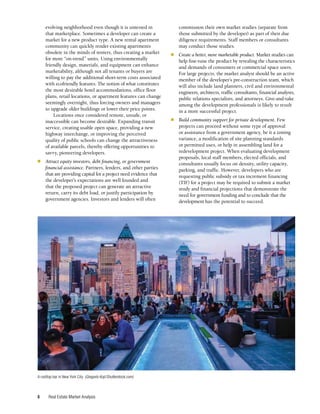 Real Estate Market Analysis
6
evolving neighborhood even though it is untested in
that marketplace. Sometimes a developer can create a
market for a new product type. A new rental apartment
community can quickly render existing apartments
obsolete in the minds of renters, thus creating a market
for more “on-trend” units. Using environmentally
friendly design, materials, and equipment can enhance
marketability, although not all tenants or buyers are
willing to pay the additional short-term costs associated
with ecofriendly features. The notion of what constitutes
the most desirable hotel accommodations, office floor
plans, retail locations, or apartment features can change
seemingly overnight, thus forcing owners and managers
to upgrade older buildings or lower their price points.
Locations once considered remote, unsafe, or
inaccessible can become desirable. Expanding transit
service, creating usable open space, providing a new
highway interchange, or improving the perceived
quality of public schools can change the attractiveness
of available parcels, thereby offering opportunities to
savvy, pioneering developers.
■	 Attract equity investors, debt financing, or government
financial assistance. Partners, lenders, and other parties
that are providing capital for a project need evidence that
the developer’s expectations are well founded and
that the proposed project can generate an attractive
return, carry its debt load, or justify participation by
government agencies. Investors and lenders will often
commission their own market studies (separate from
those submitted by the developer) as part of their due
diligence requirements. Staff members or consultants
may conduct those studies.
■	 Create a better, more marketable product. Market studies can
help fine-tune the product by revealing the characteristics
and demands of consumers or commercial space users.
For large projects, the market analyst should be an active
member of the developer’s pre-construction team, which
will also include land planners, civil and environmental
engineers, architects, traffic consultants, financial analysts,
public relations specialists, and attorneys. Give-and-take
among the development professionals is likely to result
in a more successful project.
■	 Build community support for private development. Few
projects can proceed without some type of approval
or assistance from a government agency, be it a zoning
variance, a modification of site planning standards
or permitted uses, or help in assembling land for a
redevelopment project. When evaluating development
proposals, local staff members, elected officials, and
consultants usually focus on density, utility capacity,
parking, and traffic. However, developers who are
requesting public subsidy or tax increment financing
(TIF) for a project may be required to submit a market
study and financial projections that demonstrate the
need for government funding and to conclude that the
development has the potential to succeed.
A rooftop bar in New York City. (Gregorio Koji/Shutterstock.com)
 