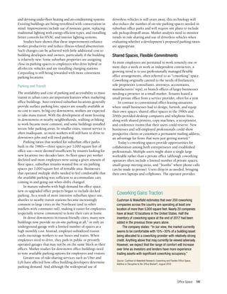 Office Space 141
and devising under-floor heating and air-conditioning systems.
Existing buildings are being retrofitted with conservation in
mind. Improvements include use of nontoxic paint, replacing
traditional lighting with energy-efficient types, and installing
better controls for HVAC and interior lighting systems.
Studies have shown that these improvements enhance
worker productivity and reduce illness-related absenteeism.
Such changes can be achieved with little additional cost to
building developers and owners, particularly if the building
is relatively new. Some suburban properties are assigning
close-in parking spaces to employees who drive hybrid or
all-electric vehicles and are installing charging stations.
Carpooling is still being rewarded with more convenient
parking locations.
Parking and Transit
The availability and cost of parking and accessibility to mass
transit in urban cores are important features when marketing
office buildings. Auto-oriented suburban locations generally
provide surface parking lots; spaces are usually available at
no cost to users. In big-city downtowns, workers are expected
to take mass transit. With the development of more housing
in downtowns or nearby neighborhoods, walking or biking
to work became more common, and some buildings installed
secure bike parking areas. In smaller cities, transit service is
often inadequate, so most workers will still have to drive to
downtown jobs and will need parking.
Parking ratios that worked for suburban office parks
built in the 1980s—three spaces per 1,000 square feet of
office use—were deemed insufficient by tenants looking for
new locations two decades later. As floor space per worker
declined and more employees were using a given amount of
floor space, suburban tenants wanted five or six parking
spaces per 1,000 square feet of rentable area. Businesses
that operated multiple shifts needed to feel comfortable that
the available parking was sufficient to accommodate cars
coming in and going out when shifts changed.
In mature suburbs with high demand for office space,
new or upgraded office projects began to include decked
parking. As a result of more intensive suburban space use,
shuttles to nearby transit stations became increasingly
common in large cities in the Northeast (and in other
markets with commuter rail), making it easier for employees
(especially reverse commuters) to leave their cars at home.
In dense downtowns in transit-friendly cities, many new
buildings now provide no on-site parking at all,5
or only an
underground garage with a limited number of spaces at a
high monthly cost. Instead, employer-subsidized transit
cards encourage workers to use buses and trains. When
employees need to drive, they park in public or privately
operated garages that may not be on the same block as their
offices. Market studies for downtown office buildings need
to note available parking options for employees and visitors.
Greater use of ride-sharing services such as Uber and
Lyft have affected how office building developers determine
parking demand. And although the widespread use of
driverless vehicles is still years away, this technology will
also reduce the number of on-site parking spaces needed in
suburban office parks and will require site plans to include
safe pickup/dropoff areas. Market analysts need to monitor
trends in ride sharing and use of driverless vehicles when
evaluating whether a development’s proposed parking ratios
are appropriate.
Shared Spaces, Flexible Commitments
As more employees are permitted to work remotely one or
more days a week or work as independent contractors, a
growing trend is to use professionally managed flexible
office arrangements, often referred to as “coworking” space.
Coworking originally catered to the needs of freelancers,
sole proprietors (consultants, attorneys, accountants,
manufacturers’ reps), or branch offices of larger businesses
needing a presence in a small market. Tenants leased a
small private office from a service provider, often for a year.
In contrast to conventional office-leasing situations
where small businesses had to design, furnish, and equip
their own spaces, shared office spaces in the 1990s and
2000s provided desktop computers and telephone lines,
along with shared printers, copy machines, a receptionist,
and conference rooms that their users could reserve. New
businesses and self-employed professionals could show
prospective clients or customers a permanent mailing address,
an advantage for firms that were just getting started.6
Today’s coworking spaces provide opportunities for
collaboration among both entrepreneurs and established
professionals. Multiple users might share a single large
worktable rather than a private office (although coworking
operators often include a limited number of private spaces,
small-group meeting areas, and “booths” where phone calls
can be made in private). Users drop in as needed, bringing
their own laptops and cellphones. The operator provides
Coworking Gains Traction
Cushman & Wakefield estimates that over 200 coworking
companies across the country are operating at least one
location of more than 5,000 square feet. Nearly 20 companies
have at least 10 locations in the United States. Half the
inventory of coworking space at the end of 2017 had been
added in the previous three years alone.
The company states: “In our view, the market currently
seems to be comfortable with 15%–30% of a building/asset
being allocated to a coworking provider with relatively strong
credit. Anything above that may currently be viewed adversely.
However, we expect that the range of comfort will increase
over time as investors and lenders have more experience
trading assets with significant coworking occupancy.”
Source: Cushman & Wakefield Research, Coworking and Flexible Office Space,
Additive or Disruptive to the Office Market?, August 2018.
 