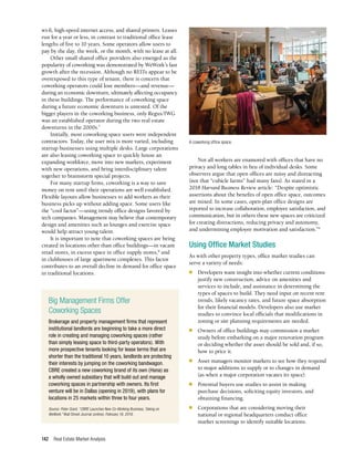 Real Estate Market Analysis
142
wi-fi, high-speed internet access, and shared printers. Leases
run for a year or less, in contrast to traditional office lease
lengths of five to 10 years. Some operators allow users to
pay by the day, the week, or the month, with no lease at all.
Other small shared office providers also emerged as the
popularity of coworking was demonstrated by WeWork’s fast
growth after the recession. Although no REITs appear to be
overexposed to this type of tenant, there is concern that
coworking operators could lose members—and revenue—
during an economic downturn, ultimately affecting occupancy
in these buildings. The performance of coworking space
during a future economic downturn is untested. Of the
bigger players in the coworking business, only Regus/IWG
was an established operator during the two real estate
downturns in the 2000s.7
Initially, most coworking space users were independent
contractors. Today, the user mix is more varied, including
startup businesses using multiple desks. Large corporations
are also leasing coworking space to quickly house an
expanding workforce, move into new markets, experiment
with new operations, and bring interdisciplinary talent
together to brainstorm special projects.
For many startup firms, coworking is a way to save
money on rent until their operations are well established.
Flexible layouts allow businesses to add workers as their
business picks up without adding space. Some users like
the “cool factor”—using trendy office designs favored by
tech companies. Management may believe that contemporary
design and amenities such as lounges and exercise space
would help attract young talent.
It is important to note that coworking spaces are being
created in locations other than office buildings—in vacant
retail stores, in excess space in office supply stores,8
and
in clubhouses of large apartment complexes. This factor
contributes to an overall decline in demand for office space
in traditional locations.
Not all workers are enamored with offices that have no
privacy and long tables in lieu of individual desks. Some
observers argue that open offices are noisy and distracting
(not that “cubicle farms” had many fans). As stated in a
2018 Harvard Business Review article: “Despite optimistic
assertions about the benefits of open office space, outcomes
are mixed. In some cases, open-plan office designs are
reported to increase collaboration, employee satisfaction, and
communication, but in others these new spaces are criticized
for creating distractions, reducing privacy and autonomy,
and undermining employee motivation and satisfaction.”9
Using Office Market Studies
As with other property types, office market studies can
serve a variety of needs:
■	 Developers want insight into whether current conditions
justify new construction, advice on amenities and
services to include, and assistance in determining the
types of spaces to build. They need input on recent rent
trends, likely vacancy rates, and future space absorption
for their financial models. Developers also use market
studies to convince local officials that modifications in
zoning or site planning requirements are needed.
■	 Owners of office buildings may commission a market
study before embarking on a major renovation program
or deciding whether the asset should be sold and, if so,
how to price it.
■	 Asset managers monitor markets to see how they respond
to major additions to supply or to changes in demand
(as when a major corporation vacates its space).
■	 Potential buyers use studies to assist in making
purchase decisions, soliciting equity investors, and
obtaining financing.
■	 Corporations that are considering moving their
national or regional headquarters conduct office
market screenings to identify suitable locations.
Big Management Firms Offer
Coworking Spaces
Brokerage and property management firms that represent
institutional landlords are beginning to take a more direct
role in creating and managing coworking spaces (rather
than simply leasing space to third-party operators). With
more prospective tenants looking for lease terms that are
shorter than the traditional 10 years, landlords are protecting
their interests by jumping on the coworking bandwagon.
CBRE created a new coworking brand of its own (Hana) as
a wholly owned subsidiary that will build out and manage
coworking spaces in partnership with owners. Its first
venture will be in Dallas (opening in 2019), with plans for
locations in 25 markets within three to four years.
Source: Peter Grant, “CBRE Launches New Co-Working Business, Taking on
WeWork,” Wall Street Journal (online), February 19, 2019.
A coworking office space.
 