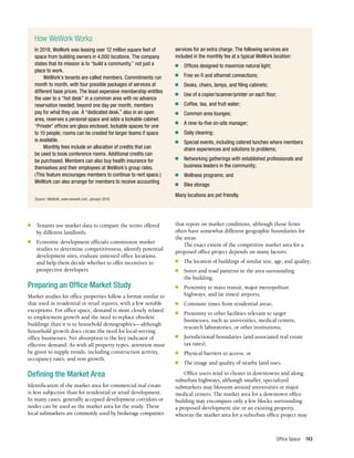 Office Space 143
■	 Tenants use market data to compare the terms offered
by different landlords.
■	 Economic development officials commission market
studies to determine competitiveness, identify potential
development sites, evaluate untested office locations,
and help them decide whether to offer incentives to
prospective developers.
Preparing an Office Market Study
Market studies for office properties follow a format similar to
that used in residential or retail reports, with a few notable
exceptions. For office space, demand is more closely related
to employment growth and the need to replace obsolete
buildings than it is to household demographics—although
household growth does create the need for local-serving
office businesses. Net absorption is the key indicator of
effective demand. As with all property types, attention must
be given to supply trends, including construction activity,
occupancy rates, and rent growth.
Defining the Market Area
Identification of the market area for commercial real estate
is less subjective than for residential or retail development.
In many cases, generally accepted development corridors or
nodes can be used as the market area for the study. These
local submarkets are commonly used by brokerage companies
How WeWork Works
In 2018, WeWork was leasing over 12 million square feet of
space from building owners in 4,000 locations. The company
states that its mission is to “build a community,” not just a
place to work.
WeWork’s tenants are called members. Commitments run
month to month, with four possible packages of services at
different base prices. The least expensive membership entitles
the user to a “hot desk” in a common area with no advance
reservation needed; beyond one day per month, members
pay for what they use. A “dedicated desk,” also in an open
area, reserves a personal space and adds a lockable cabinet.
“Private” offices are glass enclosed, lockable spaces for one
to 10 people; rooms can be created for larger teams if space
is available.
Monthly fees include an allocation of credits that can
be used to book conference rooms. Additional credits can
be purchased. Members can also buy health insurance for
themselves and their employees at WeWork’s group rates.
(This feature encourages members to continue to rent space.)
WeWork can also arrange for members to receive accounting
services for an extra charge. The following services are
included in the monthly fee at a typical WeWork location:
■	 Offices designed to maximize natural light;
■	 Free wi-fi and ethernet connections;
■	 Desks, chairs, lamps, and filing cabinets;
■	 Use of a copier/scanner/printer on each floor;
■	 Coffee, tea, and fruit water;
■	 Common area lounges;
■	 A nine-to-five on-site manager;
■	 Daily cleaning;
■	 Special events, including catered lunches where members
share experiences and solutions to problems;
■	 Networking gatherings with established professionals and
business leaders in the community;
■	 Wellness programs; and
■	 Bike storage.
Many locations are pet friendly.
Source: WeWork, www.wework.com, January 2019.
that report on market conditions, although those firms
often have somewhat different geographic boundaries for
the areas.
The exact extent of the competitive market area for a
proposed office project depends on many factors:
■	 The location of buildings of similar size, age, and quality;
■	 Street and road patterns in the area surrounding
the building;
■	 Proximity to mass transit, major metropolitan
highways, and (at times) airports;
■	 Commute times from residential areas;
■	 Proximity to other facilities relevant to target
businesses, such as universities, medical centers,
research laboratories, or other institutions;
■	 Jurisdictional boundaries (and associated real estate
tax rates);
■	 Physical barriers to access; or
■	 The image and quality of nearby land uses.
Office users tend to cluster in downtowns and along
suburban highways, although smaller, specialized
submarkets may blossom around universities or major
medical centers. The market area for a downtown office
building may encompass only a few blocks surrounding
a proposed development site or an existing property,
whereas the market area for a suburban office project may
 