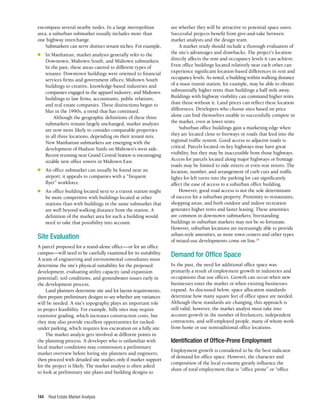 Real Estate Market Analysis
144
encompass several nearby nodes. In a large metropolitan
area, a suburban submarket usually includes more than
one highway interchange.
Submarkets can serve distinct tenant niches. For example,
■	 In Manhattan, market analysts generally refer to the
Downtown, Midtown South, and Midtown submarkets.
In the past, these areas catered to different types of
tenants: Downtown buildings were oriented to financial
services firms and government offices; Midtown South
buildings to creative, knowledge-based industries and
companies engaged in the apparel industry; and Midtown
buildings to law firms, accountants, public relations,
and real estate companies. These distinctions began to
blur in the 1990s, a trend that has continued.
Although the geographic definitions of these three
submarkets remain largely unchanged, market analysts
are now more likely to consider comparable properties
in all three locations, depending on their tenant mix.
New Manhattan submarkets are emerging with the
development of Hudson Yards on Midtown’s west side.
Recent rezoning near Grand Central Station is encouraging
sizable new office towers in Midtown East.
■	 An office submarket can usually be found near an
airport; it appeals to companies with a “frequent
flyer” workforce.
■	 An office building located next to a transit station might
be more competitive with buildings located at other
stations than with buildings in the same submarket that
are well beyond walking distance from the station. A
definition of the market area for such a building would
need to take that possibility into account.
Site Evaluation
A parcel proposed for a stand-alone office—or for an office
campus—will need to be carefully examined for its suitability.
A team of engineering and environmental consultants must
determine the site’s physical suitability for the proposed
development, evaluating utility capacity (and expansion
potential), soil conditions, and groundwater issues early in
the development process.
Land planners determine site and lot layout requirements,
then prepare preliminary designs to see whether any variances
will be needed. A site’s topography plays an important role
in project feasibility. For example, hilly sites may require
extensive grading, which increases construction costs, but
they may also provide excellent opportunities for tucked-
under parking, which requires less excavation on a hilly site.
The market analyst gets involved at different points in
the planning process. A developer who is unfamiliar with
local market conditions may commission a preliminary
market overview before hiring site planners and engineers,
then proceed with detailed site studies only if market support
for the project is likely. The market analyst is often asked
to look at preliminary site plans and building designs to
see whether they will be attractive to potential space users.
Successful projects benefit from give-and-take between
market analysts and the design team.
A market study should include a thorough evaluation of
the site’s advantages and drawbacks. The project’s location
directly affects the rent and occupancy levels it can achieve.
Even office buildings located relatively near each other can
experience significant location-based differences in rent and
occupancy levels. As noted, a building within walking distance
of a mass transit station, for example, may be able to obtain
substantially higher rents than buildings a half mile away.
Buildings with highway visibility can command higher rents
than those without it. Land prices can reflect these location
differences. Developers who choose sites based on price
alone can find themselves unable to successfully compete in
the market, even at lower rents.
Suburban office buildings gain a marketing edge when
they are located close to freeways or roads that feed into the
regional traffic system. Good access to adjacent roads is
critical. Parcels located on key highways may have great
visibility, but they may be inaccessible from those highways.
Access for parcels located along major highways or frontage
roads may be limited to side streets or even rear streets. The
location, number, and arrangement of curb cuts and traffic
lights for left turns into the parking lot can significantly
affect the ease of access to a suburban office building.
However, good road access is not the sole determinant
of success for a suburban property. Proximity to restaurants,
shopping areas, and both outdoor and indoor recreation
generates higher rents and faster leasing. These amenities
are common in downtown submarkets; freestanding
buildings in suburban markets may not be so fortunate.
However, suburban locations are increasingly able to provide
urban-style amenities, as more town centers and other types
of mixed-use developments come on line.10
Demand for Office Space
In the past, the need for additional office space was
primarily a result of employment growth in industries and
occupations that use offices. Growth can occur when new
businesses enter the market or when existing businesses
expand. As discussed below, space allocation standards
determine how many square feet of office space are needed.
Although these standards are changing, this approach is
still valid; however, the market analyst must take into
account growth in the number of freelancers, independent
contractors, and self-employed people, many of whom work
from home or use nontraditional office locations.
Identification of Office-Prone Employment
Employment growth is considered to be the best indicator
of demand for office space. However, the character and
composition of the local economy greatly influence the
share of total employment that is “office prone” or “office
 