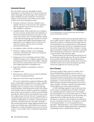 Real Estate Market Analysis
148
Submarket Demand
Once the market analyst has thoroughly examined
metropolitan or county demand, he or she must look at the
relative advantages and disadvantages of the submarket in
which a building is located or proposed. Several factors
influence the attractiveness of one office location relative
to others in the same metropolitan market:
■	 Proximity to a business’s client base or facilities it uses
regularly. This factor is why attorneys, title companies,
and civil engineers tend to locate near the county
office building or courthouse.
■	 Availability of labor. Skills needed will vary according to
the types of tenants already found in the submarket, as
well as the demands of prospective newcomers. A call
center wants to know that it can find employees willing
to take relatively low-paying, part-time jobs. In contrast,
a tech company needs highly educated engineers and
programmers. Such employers look for locations near
university campuses and may seek out university-
sponsored research parks.
■	 Accessibility for workers, both by car and by transit.
■	 Proximity to employee amenities, such as shopping,
restaurants, and health clubs, which can be important
in attracting executive talent.
■	 Housing costs in the surrounding community. Where
workforce housing is scarce, employees spend more time
commuting, and turnover rates may be higher. Companies
that tend to hire young workers want to locate in areas
with available apartments at affordable rents.
■	 Image of the submarket as a good place in which to
do business.
■	 Comparative rents.
■	 Real estate taxes, which can vary not only by submarket
but also by municipal jurisdiction.
■	 Impact fees (if any) levied in specific jurisdictions.
The sources of demand for a proposed multitenant office
project can generally be segmented into two major categories:
principal users and second-tier users. Principal users (a
building’s anchor or marquee tenants) are generally large
and growing firms. Potential premium tenants will consider
a new location if they are unable to expand into contiguous
space at their current locations or if their current floor plans
are inefficient. Much as their current landlords want to retain
them, adjacent space for firms that want to expand may be
occupied by other tenants who may be unable to relocate. If
contiguous building floors are essential to a premium tenant’s
operations, moving becomes the only option. Developers
must ascertain the presence of large, high-growth firms in the
market area and their space needs. Relocation of corporate
headquarters—within metropolitan areas or even across the
country—can be another source of demand for large blocks
of space.
A building’s second-tier tenants are generally smaller firms,
such as public relations companies, business consultants, and
others that are drawn to a location near their major clients or
one that provides access to potential clients. Small businesses
have increased their share of total U.S. employment and now
account for a larger share of total office occupancy. Leasing
agents and property managers must be attentive to attracting
and retaining dozens of small users, often those that will
occupy less than 5,000 square feet apiece.
Demand analysis must go beyond general projections of
future demand to identify and assess the sources of demand
for the proposed office building. That should include the
identification of potential tenants and their needs. Interviews
with office brokers and economic development specialists
will provide insight into the need for new space.
Use of Surveys
Surveying a sample of office tenants in a market area is
always desirable before developers invest in a new or
existing commercial building. For a prospective purchaser,
conversations with tenants provide a sense of their overall
satisfaction with the accommodations and with building
management, as well as their plans at lease renewal time.
Office developers benefit from learning about the needs of
target companies, and those companies’ perceptions about
the metropolitan area and the proposed location.
For office buildings targeted to a particular tenant type,
survey research can help determine the depth of demand.
For a building targeted to medical services, for example, a
short questionnaire can be sent by either email or U.S. Postal
Service to health care professionals in the local market area,
asking about their satisfaction with their current space
and interest in expansion. They should also be asked about
the years remaining on their leases. If a hospital is involved
in the proposed project, it can encourage physicians to
participate. Allied professions—such as physical therapists,
laboratories, alternative medicine practitioners, nutritionists,
and radiology centers—should also be contacted.
The 1450 Brickell project is a 35-story, 586,000-square-foot office building
located in downtown Miami. (Robin Hill)
 