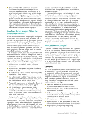 Understanding Real Estate Market Analysis 7
■	 Provide input for public-sector housing or economic
development strategies. Government agencies need
to monitor real estate markets. At a minimum, local
governments have a vested interest in keeping abreast
of trends that affect property tax collections. And they
may aggressively seek to attract development while
hoping to diversify their tax base, revitalize a sagging
business district, or provide needed workforce housing.
State housing finance and economic development agencies
often require that market studies be done before those
agencies will issue revenue bonds or allocate tax credits
for affordable housing or commercial projects.
How Does Market Analysis Fit into the
Development Process?
Market studies are important at many stages of development.
At the earliest point, an analyst might be asked to look at
one or several metropolitan areas for development potential
(sometimes called market screening). The analyst will then
focus on a submarket and finally seek out a site that is most
appropriate for the proposed development concept. But
given the limited availability of developable land today, it is
more common for a developer to have an eye on a specific
site and ask that the site be studied.
If the site proves viable, the market analyst might provide
a basis for determining its value so that a purchase price can
be negotiated. In most cases, an appraiser will create a formal
estimate of value. Either the market analyst or the land planner
will investigate the development climate of the jurisdiction
while looking for answers to the following questions:
■	 Is the proposed project likely to meet with public
acceptance?
■	 Is the proposed development compatible with existing
zoning for the site?
■	 If not, how likely is it that variances or rezoning will be
approved in a timely manner?
■	 Are utilities readily available? For a residential project,
which schools would additional children attend, and do
the schools have the capacity to serve them?
■	 What public improvements are scheduled or planned for
the area that would enhance the project’s appeal?
■	 Are there difficulties that might slow or hinder
development? Although the market analyst will not be
qualified to deal with environmental and engineering
issues, an analyst may identify potential problems that
need further exploration.
Recognizing that entitlement authorities represent the
citizens who must be sold on a project, experienced developers
have learned that it is useful to address local concerns from
the onset. A series of negotiations transpire as developers
adjust their projects to respond to local issues. It is far better
to identify and address community concerns early in the
project approval process than to face a concerned (or hostile)
audience at a public hearing. Elected officials are much
more comfortable issuing approvals when the electorate is
at ease with a project.
Although market analysis is a crucial part of the initial
feasibility study for a real estate project, developers and
owners must continue to monitor market conditions
throughout the project design, approval, construction, sales
or leasing, and management stages. Once the project has
been completed for a few years, market analysts might be
asked to evaluate the project’s performance, comparing its
occupancy, rent levels, and other metrics with predevelopment
forecasts. It is very common for market analysts to be
consulted for repositioning strategies after a project is up
and running if the developer sees that absorption is not
meeting projections. Property managers continually monitor
their competitors, either through direct contact or by using
data from third-party providers, checking to see how
occupancy has changed, determining whether rents have
moved up or down, and using new information to reposition
the project as conditions change.
Who Uses Market Analysis?
Developers cannot rely solely on instinct or even experience
to decide what to build or to assure prospective investors or
lenders that a project will succeed. A rigorous market study
early in the process stimulates development ideas, improves
initial concepts, and helps control risk. However, developers
are not the only players who benefit from market analysis.
Research benefits not only the parties with a financial stake
in the project but also the community whose well-being the
proposed project will affect.
Developers
Real estate developers are probably the most frequent users
of market studies, especially if they will continue to own
or manage their buildings after construction is completed.
Although the need for market analysis is most obvious during
the predevelopment process, reports are often updated
when a developer applies for construction financing and
again when sales or leasing efforts are underway. A good
market study helps a developer
■	 Determine whether a location is suitable for
development, or consider alternative locations.
■	 Identify a product or mix of products that best meets
the demands of the market.
■	 Understand existing and potential competition, and
then evaluate their advantages and disadvantages when
compared with the proposed project.
■	 Identify the nature and depth of demand.
■	 Provide guidance for land planners and architects and
offer input for initial design concepts and later refinements.
■	 Suggest project pricing, sizing, and phasing.
 