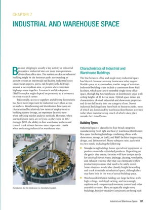 Industrial and Warehouse Space 157
B
ecause shipping is usually a key activity at industrial
properties, industrial sites are more transportation-
driven than office sites. The market area for an industrial
building might be the business parks surrounding an
airport or near an intermodal rail facility. Industrial users
cluster near airports, ports, rail freight yards, beltways
around a metropolitan area, or points where interstate
highways come together. A research and development
(R&D) complex might depend on proximity to a university
or other research center.
Traditionally, access to suppliers and delivery destinations
has been more important for industrial users than access
to workers. Warehousing and distribution functions are
characterized by relatively low ratios of employment to
building square footage, an important factor to note
when selecting market analysis methods. However, when
unemployment rates are very low, as they were in 2017
through 2018, the ability to hire warehouse workers and
trained truck drivers become more important criteria
when evaluating industrial or warehouse sites.
CHAPTER 7
INDUSTRIAL AND WAREHOUSE SPACE
Characteristics of Industrial and
Warehouse Buildings
The line between office and single-story industrial space
has blurred, because so many businesses today require
flexible space to accommodate a wider range of activities.
Industrial building types include a continuum from R&D
facilities, which can closely resemble single-story office
space, through big-box warehouse or distribution space with
ceiling heights of 36 feet or more. Hybrid space mixes are
characteristic of small industrial and showroom properties
and do not fall neatly into one category of use. Newer
industrial buildings have been built in business parks, most
of which are dominated by warehouse/distribution activities
rather than manufacturing, much of which takes place
outside the United States.
Building Types
Industrial space is classified in four broad categories:
manufacturing (both light and heavy); warehouse/distribution;
flex space (including buildings combining offices with
showrooms, storage, or both); and R&D facilities (engineering,
design, and laboratories). Many subtypes exist, each with
its own needs, including the following:
n	 Manufacturing buildings house specialized equipment to
produce materials or finished products. Depending on
the goods they create, factories will have unique needs
for electrical power, water, drainage, ducting, ventilation,
and exhaust systems; they may use chemicals in their
production processes that need to be safely stored.
Some observers would also classify freight forwarding
and truck terminals as industrial space, although they
may have little in the way of actual building space.
n	 Warehouse/distribution buildings are large facilities with
high ceilings, multilevel racking, and increasingly
sophisticated computerized inventory control and order
assembly systems. They are typically single-story
buildings, but new multilevel structures are being built
A production line for metal cans in a manufacturing plant.
 