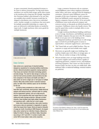 Real Estate Market Analysis
158
in space-constrained, densely populated locations to
be closer to delivery destinations. For big retail chains,
warehouses are used for bulk storage; goods often remain
in the warehouse for a long time (for example, long before
the Christmas holiday’s peak demand) to be sure they
are available when needed. Inventory would then be
shipped to distribution centers that service individual
stores. Another example is a warehouse that stores parts
for multiple automobile dealerships in a region; the
parts are delivered to individual dealers as needed for
repair work. A single warehouse often stores goods for
multiple businesses.
Large e-commerce businesses rely on corporate-
owned fulfillment centers where employees download
online orders, pick items, and pack them for shipping to
consumers. Amazon’s many fulfillment centers are
examples of this type of operation. Small e-commerce
firms use fulfillment centers operated by third-party
logistics companies (known as 3PLs). To be successful,
a fulfillment center needs advanced computer and
conveyor systems so that goods are delivered quickly to
consumers. Fulfillment centers also handle returns. The
need for speed often results in multiple shifts or even
24-hour operations.
A single warehouse/distribution building could house
a mix of storage, distribution, and fulfillment operations
for multiple companies that pay rent to the 3PL company,
which in turn pays rent to the building owner.
Refrigerated warehouses provide freezer or cold storage
space (or both) for perishable goods in transit to
supermarkets, restaurant supply houses, and retailers.
n	 “Wet” biotech labs are used in R&D facilities. They are
expensive to equip and need reliable water supply.
n	 Showrooms are generally single-story buildings that
combine display space with offices or storage space, or
both. They are similar in design to flex buildings.
n	 Telecom and data centers are large buildings with their
own power supplies and reinforced floors capable of
supporting generators, computer servers, and telephone
switching equipment. Data centers are often located in
business parks, but they can also use solidly built, older
multistory office or industrial buildings; minimal windows
are preferred.
Data Centers
Data centers are a special type of industrial building
designed as repositories for computing facilities (mainframes,
servers, telecommunications equipment, backup systems).
They house and maintain information technology systems
and data storage. The need for data storage is coming not
only from tech service providers (cloud providers) but also
from companies in the finance and health care fields. A
data center can serve a single user or rent space to multiple
tenants. Many data centers locate in suburban business
parks, but older office multistory space can be retrofitted
for this use.
A property being considered as a data center must
have fiber optic connectivity, cloud services, reliable electrical
systems (and backup sources), sufficient water for cooling
and fire suppression systems, and up-to-date security
systems. Such properties often have raised floors for easy
cabling and water damage protection. Although not labor-
intensive, these facilities need highly skilled maintenance
and operations staff—skills that are in short supply.
Unlike other industrial properties, data center inventory
and vacancy rates are expressed in megawatts of capacity
rather than square feet of space. Rents are based on kilowatts
of usage per month. According to CBRE Research, the largest
data center market by far is Northern Virginia, followed by
Dallas/Fort Worth, Chicago, and Silicon Valley. Absorption
was strong in 2017 and 2018.1
A number of public data
center REITs invest solely in data center properties.
The interior of Park 8Ninety in Missouri City, Texas, a 439,704-square-foot
warehouse building that opened in 2018 as part of a 127-acre business park.
(City of Missouri City)
A data center server room.
 