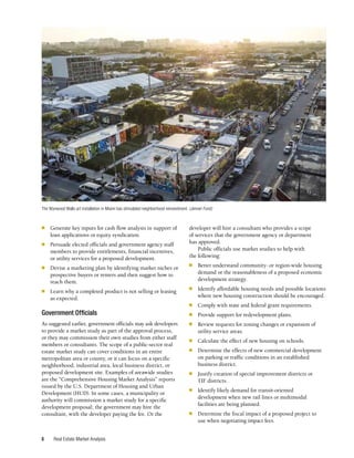 Real Estate Market Analysis
8
■	 Generate key inputs for cash flow analysis in support of
loan applications or equity syndication.
■	 Persuade elected officials and government agency staff
members to provide entitlements, financial incentives,
or utility services for a proposed development.
■	 Devise a marketing plan by identifying market niches or
prospective buyers or renters and then suggest how to
reach them.
■	 Learn why a completed product is not selling or leasing
as expected.
Government Officials
As suggested earlier, government officials may ask developers
to provide a market study as part of the approval process,
or they may commission their own studies from either staff
members or consultants. The scope of a public-sector real
estate market study can cover conditions in an entire
metropolitan area or county, or it can focus on a specific
neighborhood, industrial area, local business district, or
proposed development site. Examples of areawide studies
are the “Comprehensive Housing Market Analysis” reports
issued by the U.S. Department of Housing and Urban
Development (HUD). In some cases, a municipality or
authority will commission a market study for a specific
development proposal; the government may hire the
consultant, with the developer paying the fee. Or the
developer will hire a consultant who provides a scope
of services that the government agency or department
has approved.
Public officials use market studies to help with
the following:
■	 Better understand community- or region-wide housing
demand or the reasonableness of a proposed economic
development strategy.
■	 Identify affordable housing needs and possible locations
where new housing construction should be encouraged.
■	 Comply with state and federal grant requirements.
■	 Provide support for redevelopment plans.
■	 Review requests for zoning changes or expansion of
utility service areas.
■	 Calculate the effect of new housing on schools.
■	 Determine the effects of new commercial development
on parking or traffic conditions in an established
business district.
■	 Justify creation of special improvement districts or
TIF districts.
■	 Identify likely demand for transit-oriented
development when new rail lines or multimodal
facilities are being planned.
■	 Determine the fiscal impact of a proposed project to
use when negotiating impact fees.
The Wynwood Walls art installation in Miami has stimulated neighborhood reinvestment. (Jenner Furst)
 