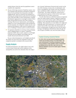 Industrial and Warehouse Space 165
similar distance from the same key population centers
would be the competition.
n	 Because of the large amounts of land they require, most
new manufacturing operations and big-box warehouses
tend to be located away from downtowns and older
neighborhoods, which accounted for the popularity of
suburban and exurban business parks that were developed
in the 1970s and 1980s. In more rural locations, economic
development organizations encouraged creation of these
parks and provided incentives (free land, workforce
training, infrastructure improvements, and marketing
support) as a way to keep good jobs in their jurisdictions.
In such situations, the competitive market area for a new
industrial development could consist of similarly sized
sites or buildings in business parks in nearby locations.
n	 For operations dependent on receiving, storing, packaging,
and/or shipping imports or exports, competitive
properties will be close to ports, airports, or rail freight
terminals and near highway interchanges that can
handle inbound and outbound truck traffic.
Because industrial properties can be highly specialized,
the market area may need to be expanded so that truly
competitive product is included in the research effort.
Supply Analysis
For industrial properties, the supply analysis starts with
a review of past trends and current conditions in the
metropolitan area and in the submarket where the subject
site is located. Information (historical and current) on the
size of the inventory, vacancy rates, net absorption, and
rents is assembled by type of space and class of property.
Space available for sublet is important as well as new or
vacated space. The analyst should also contact local or
county government agencies to find out how much space
is approved but not yet under construction.
As with other land uses, field observations are important
when the market analyst evaluates competitive properties.
Security concerns have always made it difficult for market
analysts to visit operating manufacturing or laboratory
buildings. These properties are more likely to be single-user
buildings rather than multitenant. In a business park, the
analyst may be able to learn about the characteristics of
firms occupying space through interviews with the park’s
leasing or management staff and learn about the age and
sizes of spaces available at the time from broker listings.
Fastest-Growing Industrial Market
For 2016–2018, the East/Central Pennsylvania industrial
market was the fastest growing in the United States. This
area’s attractiveness for warehouse development results
from its proximity to major population centers in the Northeast
and Midwest that are less than a day’s drive from the
Allentown/Bethlehem area and its ample supply of relatively
inexpensive land.
Big-box warehouse buildings in a business park in northeast Pennsylvania. (Real Estate Strategies Inc./RES Advisors)
 