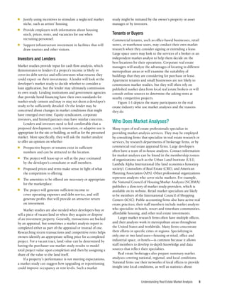 Understanding Real Estate Market Analysis 9
■	 Justify using incentives to stimulate a neglected market
niche, such as artists’ housing.
■	 Provide employers with information about housing
stock, prices, rents, and vacancies for use when
recruiting personnel.
■	 Support infrastructure investment in facilities that will
draw tourists and other visitors.
Investors and Lenders
Market studies provide input for cash flow analysis, which
demonstrates to lenders if a project’s income is likely to
cover its debt service and tells investors what returns they
could expect on their investments. A lender will look at the
developer’s market study to decide whether to consider a
loan application, but the lender may ultimately commission
its own study. Lending institutions and government agencies
that provide bond financing have their own standards for
market-study content and may or may not deem a developer’s
study to be sufficiently detailed. Or the lender may be
concerned about changes in market conditions that might
have emerged over time. Equity syndicators, corporate
investors, and limited partners may have similar concerns.
Lenders and investors need to feel comfortable that a
proposed development, costly renovation, or adaptive use is
appropriate for the site or building, as well as for the presumed
market. More specifically, they will ask the market analyst
to offer an opinion on whether
■	 Prospective buyers or tenants exist in sufficient
numbers and can be attracted to the location.
■	 The project will lease-up or sell at the pace estimated
by the developer’s consultant or staff members.
■	 Proposed prices and rents make sense in light of what
the competition is offering.
■	 The amenities to be offered are necessary or appropriate
for the marketplace.
■	 The project will generate sufficient income to
cover operating expenses and debt service, and still
generate profits that will provide an attractive return
on investment.
Market studies are also needed when developers buy or
sell a piece of vacant land or when they acquire or dispose
of an investment property. Generally, transactions are backed
by an appraisal, but sometimes a market analysis report is
completed either as part of the appraisal or instead of one.
Researching recent transactions and competitive rents helps
owners identify an appropriate selling price for a completed
project. For a vacant tract, land value can be determined by
having the purchaser use market study results to model
total project value upon completion and then by assigning a
share of the value to the land itself.
If a property’s performance is not meeting expectations,
a market study can suggest how upgrading or repositioning
could improve occupancy or rent levels. Such a market
study might be initiated by the owner’s property or asset
manager or by investors.
Tenants or Buyers
Commercial tenants, such as office-based businesses, retail
stores, or warehouse users, may conduct their own market
research when they consider signing or extending a lease.
Large space users may look to the services of a broker or an
independent market analyst to help them decide on the
best locations for their operations. Corporate real estate
managers will analyze the advantages of locating in different
metropolitan areas or will examine the suitability of
buildings that they are considering for purchase or lease.
Apartment tenants and small businesses are not likely to
commission market studies, but they will often rely on
published market data from local real estate brokers or will
consult online sources to determine the asking rents at
nearby competitive projects.
Figure 1-1 depicts the many participants in the real
estate industry who use market analyses and the reasons
they do.
Who Does Market Analyses?
Many types of real estate professionals specialize in
providing market analysis services. They may be employed
by consulting firms that specialize in real estate research or
services, by research departments of brokerage firms, or by
commercial real estate appraisal firms. Large developers
often have a team of in-house analysts. Contact information
for market analysts can be found in the membership rosters
of organizations such as the Urban Land Institute (ULI),
Lambda Alpha International (the land economics honorary
society), Counselors of Real Estate (CRE), and American
Planning Association (APA). Other professional organizations
represent analysts who cover niche markets. For example,
the National Council of Housing Market Analysts (NCHMA)
publishes a directory of market study providers, which is
available on its website. Retail market specialists are likely
to be members of the International Council of Shopping
Centers (ICSC). Public accounting firms also have active real
estate practices; their staff members include market analysts
who specialize in hotels, resort and timeshare communities,
affordable housing, and other real estate investments.
Larger market research firms often have multiple offices,
and their analysts work in metropolitan areas throughout
the United States and worldwide. Many firms concentrate
their efforts in specific cities or regions. Specializing in
only one or two land uses—housing or retail, office and
industrial space, or hotels—is common because it allows
staff members to develop in-depth knowledge and data
sources that reflect their specialties.
Real estate brokerages also prepare summary market
analyses covering national, regional, and local conditions.
National firms use their networks of local offices to provide
insight into local conditions, as well as statistics about
 