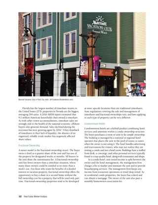 Real Estate Market Analysis
182
Florida has the largest number of timeshare resorts in
the United States (273); properties in Nevada are the biggest,
averaging 249 units. A 2016 ARDA report estimated that
9.2 million American households then owned a timeshare.
As with other visitor accommodations, timeshare sales are
strongly tied to the health of the national economy; offshore
buyers also generate demand. Sales declined during the
recession but were growing again by 2016.5
A key drawback
of timeshares is their lack of liquidity; the absence of an
organized, reliable resale market has negatively affected
share values.
Fractional Ownership
A newer model is the fractional-ownership resort. The buyer
owns a third or a quarter share of the unit and has use of
the property for designated weeks or months. All buyers in
the unit share the maintenance fee. A fractional-ownership
unit has fewer owners than a timeshare situation, where
many share owners could be entitled to no more than a
week’s use. For those who want the benefits of a deeded
interest in vacation property, fractional ownership offers the
opportunity to buy a share in a second home without the
full ownership cost for a property that will be used only part
time. Fractional-ownership properties tend to be developed
at more upscale locations than are traditional timeshares.
State regulations covering the sale and management of
timeshares and fractional ownerships vary, and laws applying
to each type of property can be very different.
Condominium Hotels
Condominium hotels are a hybrid product combining hotel
services and amenities within a condo ownership structure.
The buyer purchases a room or suite in fee simple ownership.
The building is managed by a national or regional hotel
operator that places the unit in the pool of rooms or suites
when the owner is not using it. The hotel handles advertising
and reservations for visitors, who may not realize they are
renting a condo and not a hotel room. Buildings have a staffed
front desk, a concierge, and other personal services typically
found in a top-quality hotel, along with restaurants and shops.
In a condo-hotel, unit rental income is split between the
owner and the hotel management; the management firm
charges a fee to market and maintain the unit and to provide
housekeeping services. The management firm keeps any
income from restaurant operations or retail shop rental. As
in residential condo properties, the buyer has a deed and
can obtain a mortgage. The owner of the unit also pays a
monthly homeowners association fee.
Marriott Vacation Club in Park City, Utah. (M Outdoors/Shutterstock.com)
 