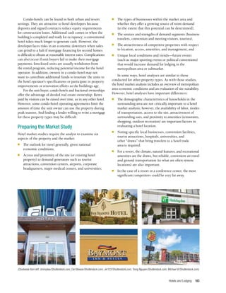 Hotels and Lodging 183
Condo-hotels can be found in both urban and resort
settings. They are attractive to hotel developers because
deposits and signed contracts reduce equity requirements
for construction loans. Additional cash comes in when the
building is completed and ready for occupancy; a conventional
hotel takes much longer to generate cash. However, the
developer faces risks in an economic downturn when sales
can grind to a halt if mortgage financing for second homes
is difficult to obtain at reasonable interest rates. Complications
can also occur if unit buyers fail to make their mortgage
payments; foreclosed units are usually withdrawn from
the rental program, reducing potential income for the hotel
operator. In addition, owners in a condo-hotel may not
want to contribute additional funds to renovate the units to
the hotel operator’s specifications or participate in property
improvements or renovation efforts as the buildings age.
For the unit buyer, condo-hotels and fractional ownerships
offer the advantage of deeded real estate ownership. Rents
paid by visitors can be raised over time, as in any other hotel.
However, some condo-hotel operating agreements limit the
amount of time the unit owner can use the property during
peak seasons. And finding a lender willing to write a mortgage
for these property types may be difficult.
Preparing the Market Study
Hotel market studies require the analyst to examine six
aspects of the property and the market:
n	 The outlook for travel generally, given national
economic conditions;
n	 Access and proximity of the site (or existing hotel
property) to demand generators such as tourist
attractions, convention centers, airports, corporate
headquarters, major medical centers, and universities;
n	 The types of businesses within the market area and
whether they offer a growing source of room demand
(to the extent that this potential can be determined);
n	 The sources and strengths of demand segments (business
travelers, convention and meeting visitors, tourists);
n	 The attractiveness of competitive properties with respect
to location, access, amenities, and management; and
n	 Unique local conditions and trends—future events
(such as major sporting events or political conventions)
that would increase demand for lodging in the
metropolitan area or submarket.
In some ways, hotel analyses are similar to those
conducted for other property types. As with those studies,
the hotel market analysis includes an overview of metropolitan
area economic conditions and an evaluation of site suitability.
However, hotel analyses have important differences:
n	 The demographic characteristics of households in the
surrounding area are not critically important to a hotel
market analysis; however, the availability of labor, modes
of transportation, access to the site, attractiveness of
surrounding uses, and proximity to amenities (restaurants,
shopping, outdoor recreation) are important factors in
evaluating a hotel location.
n	 Noting specific local businesses, convention facilities,
tourist attractions, hospitals, universities, and
other “draws” that bring travelers to a hotel trade
area is required.
n	 For a resort, the climate, natural features, and recreational
amenities are the draws, but reliable, convenient air travel
and ground transportation (to what are often remote
locations) are also important.
n	 In the case of a resort or a conference center, the most
significant competitors could be very far away.
(Clockwise from left: zimmytws/Shutterstock.com; Ceri Breeze/Shutterstock.com; Jer123/Shutterstock.com; Trong Nguyen/Shutterstock.com; Michael Vi/Shutterstock.com)
 