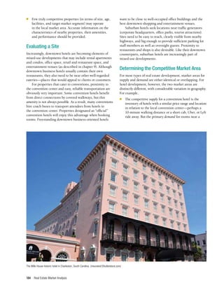 Real Estate Market Analysis
184
n	 Few truly competitive properties (in terms of size, age,
facilities, and target market segment) may operate
in the local market area. Accurate information on the
characteristics of nearby properties, their amenities,
and performance should be provided.
Evaluating a Site
Increasingly, downtown hotels are becoming elements of
mixed-use developments that may include rental apartments
and condos, office space, retail and restaurant space, and
entertainment venues (as described in chapter 9). Although
downtown business hotels usually contain their own
restaurants, they also need to be near other well-regarded
eateries—places that would appeal to clients or customers.
For properties that cater to conventions, proximity to
the convention center and easy, reliable transportation are
obviously very important. Some convention hotels benefit
from direct connections by covered walkways, but this
amenity is not always possible. As a result, many conventions
hire coach buses to transport attendees from hotels to
the convention center. Properties designated as “official”
convention hotels will enjoy this advantage when booking
rooms. Freestanding downtown business-oriented hotels
want to be close to well-occupied office buildings and the
best downtown shopping and entertainment venues.
Suburban hotels seek locations near traffic generators
(corporate headquarters, office parks, tourist attractions).
Sites need to be easy to reach, clearly visible from nearby
highways, and big enough to provide sufficient parking for
staff members as well as overnight guests. Proximity to
restaurants and shops is also desirable. Like their downtown
counterparts, suburban hotels are increasingly part of
mixed-use developments.
Determining the Competitive Market Area
For most types of real estate development, market areas for
supply and demand are either identical or overlapping. For
hotel development, however, the two market areas are
distinctly different, with considerable variation in geography.
For example,
n	 The competitive supply for a convention hotel is the
inventory of hotels with a similar price range and location
in relation to the local convention center—perhaps a
10-minute walking distance or a short cab, Uber, or Lyft
ride away. But the primary demand for rooms near a
The Mills House historic hotel in Charleston, South Carolina. (meunierd/Shutterstock.com)
 
