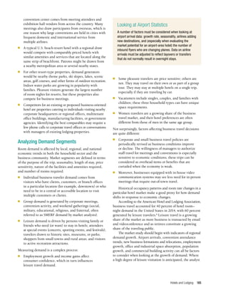 Hotels and Lodging 185
convention center comes from meeting attendees and
exhibition hall vendors from across the country. Many
meetings also draw participants from overseas, which is
one reason why large conventions are held in cities with
frequent domestic and international service from
multiple airlines.
n	 A typical U.S. beach-resort hotel with a regional draw
would compete with comparably priced hotels with
similar amenities and services that are located along the
same strip of beachfront. Patrons might be drawn from
a nearby metropolitan area or several nearby states.
n	 For other resort-type properties, demand generators
would be nearby theme parks, ski slopes, lakes, scenic
areas, golf courses, and other forms of outdoor recreation.
Indoor water parks are growing in popularity with
families. Pleasure visitors generate the largest number
of room nights for resorts, but these properties also
compete for business meetings.
n	 Competitors for an existing or proposed business-oriented
hotel are properties catering to individuals visiting nearby
corporate headquarters or regional offices, multitenant
office buildings, manufacturing facilities, or government
agencies. Identifying the best comparables may require a
few phone calls to corporate travel offices or conversations
with managers of existing lodging properties.
Analyzing Demand Segments
Room demand is affected by local, regional, and national
economic trends in both the household sector and the
business community. Market segments are defined in terms
of the purpose of the trip, seasonality, length of stay, price
sensitivity, nature of the facilities and amenities required,
and number of rooms required.
n	 Individual business traveler demand comes from
visitors who have clients, customers, or branch offices
in a particular location (for example, downtown) or who
need to be in a central or accessible location to visit
multiple customers or clients.
n	 Group demand is generated by corporate meetings,
convention activity, and weekend gatherings (social,
military, educational, religious, and fraternal, often
referred to as SMERF demand by market analysts).
n	 Leisure demand is driven by persons visiting family or
friends who need (or want) to stay in hotels; attendees
at special events (concerts, sporting events, and festivals);
travelers drawn to historic sites, museums, or parks;
shoppers from small towns and rural areas; and visitors
to active recreation attractions.
Measuring demand is a complex process:
n	 Employment growth and income gains affect
consumer confidence, which in turn influences
leisure travel demand.
n	 Some pleasure travelers are price sensitive; others are
not. They may travel on their own or as part of a group
tour. They may stay at multiple hotels on a single trip,
especially if they are traveling by car.
n	 Vacationers include singles, couples, and families with
children; these three household types can have unique
space requirements.
n	 Women travelers are a growing share of the business
travel market, and their hotel preferences are often
different from those of men in the same age group.
Not surprisingly, factors affecting business travel decisions
are quite different:
n	 Corporate and small business travel policies are
periodically revised as business conditions improve
or decline. The willingness of managers to authorize
staff travel for meetings and conventions is especially
sensitive to economic conditions; these trips can be
considered as overhead items or benefits that are
curtailed when the economy is weak.
n	 Moreover, businesses equipped with in-house video
communication systems may see less need for in-person
meetings that require out-of-town travel.
Historical occupancy patterns and room rate changes in a
particular hotel market make a good proxy for how demand
shifts in response to economic changes.
According to the American Hotel and Lodging Association,
business travel accounted for 40 percent of hotel room–
night demand in the United States in 2014, with 60 percent
generated by leisure travelers.6
Leisure travel is a growing
share of the market as more business is transacted by email
and videoconference and as retirees constitute a growing
share of the traveling public.
The market study should begin with indicators of regional
demand growth. Airport arrivals, convention attendance
trends, new business formations and relocations, employment
growth, office and industrial space absorption, population
growth, and commercial building activity can all be factors
to consider when looking at the growth of demand. Where
a high degree of leisure visitation is anticipated, the analyst
Looking at Airport Statistics
A number of factors must be considered when looking at
airport arrival data: growth rate, seasonality, airlines adding
new destinations, and (especially when evaluating the
market potential for an airport-area hotel) the number of
inbound flyers who are changing planes. Data on airline
arrivals must be adjusted to reflect layovers or transfers
that do not normally result in overnight stays.
 