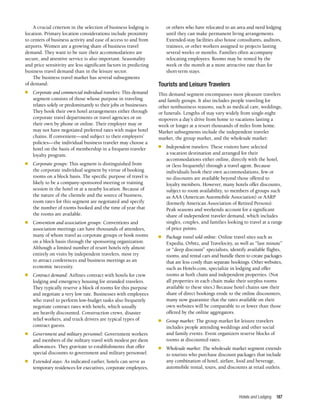 Hotels and Lodging 187
A crucial criterion in the selection of business lodging is
location. Primary location considerations include proximity
to centers of business activity and ease of access to and from
airports. Women are a growing share of business travel
demand. They want to be sure their accommodations are
secure, and attentive service is also important. Seasonality
and price sensitivity are less significant factors in predicting
business travel demand than in the leisure sector.
The business travel market has several subsegments
of demand:
n	 Corporate and commercial individual travelers: This demand
segment consists of those whose purpose in traveling
relates solely or predominantly to their jobs or businesses.
They book their own hotel arrangements either through
corporate travel departments or travel agencies or on
their own by phone or online. Their employer may or
may not have negotiated preferred rates with major hotel
chains. If convenient—and subject to their employers’
policies—the individual business traveler may choose a
hotel on the basis of membership in a frequent-traveler
loyalty program.
n	 Corporate groups: This segment is distinguished from
the corporate individual segment by virtue of booking
rooms on a block basis. The specific purpose of travel is
likely to be a company-sponsored meeting or training
session in the hotel or at a nearby location. Because of
the nature of the clientele and the source of business,
room rates for this segment are negotiated and specify
the number of rooms booked and the time of year that
the rooms are available.
n	 Convention and association groups: Conventions and
association meetings can have thousands of attendees,
many of whom travel as corporate groups or book rooms
on a block basis through the sponsoring organization.
Although a limited number of resort hotels rely almost
entirely on visits by independent travelers, most try
to attract conferences and business meetings as an
economic necessity.
n	 Contract demand: Airlines contract with hotels for crew
lodging and emergency housing for stranded travelers.
They typically reserve a block of rooms for this purpose
and negotiate a very low rate. Businesses with employees
who travel to perform low-budget tasks also frequently
negotiate contract rates with hotels, which usually
are heavily discounted. Construction crews, disaster
relief workers, and truck drivers are typical types of
contract guests.
n	 Government and military personnel: Government workers
and members of the military travel with modest per diem
allowances. They gravitate to establishments that offer
special discounts to government and military personnel.
n	 Extended stays: As indicated earlier, hotels can serve as
temporary residences for executives, corporate employees,
or others who have relocated to an area and need lodging
until they can make permanent living arrangements.
Extended-stay facilities also house consultants, auditors,
trainees, or other workers assigned to projects lasting
several weeks or months. Families often accompany
relocating employees. Rooms may be rented by the
week or the month at a more attractive rate than for
short-term stays.
Tourists and Leisure Travelers
This demand segment encompasses most pleasure travelers
and family groups. It also includes people traveling for
other nonbusiness reasons, such as medical care, weddings,
or funerals. Lengths of stay vary widely from single-night
stopovers a day’s drive from home to vacations lasting a
week or longer at a resort thousands of miles from home.
Market subsegments include the independent traveler
market, the group market, and the wholesale market:
n	 Independent travelers: These visitors have selected
a vacation destination and arranged for their
accommodations either online, directly with the hotel,
or (less frequently) through a travel agent. Because
individuals book their own accommodations, few or
no discounts are available beyond those offered to
loyalty members. However, many hotels offer discounts,
subject to room availability, to members of groups such
as AAA (American Automobile Association) or AARP
(formerly American Association of Retired Persons).
Peak seasons and weekends account for a significant
share of independent traveler demand, which includes
singles, couples, and families looking to travel at a range
of price points.
n	 Package travel sold online: Online travel sites such as
Expedia, Orbitz, and Travelocity, as well as “last minute”
or “deep discount” specialists, identify available flights,
rooms, and rental cars and bundle them to create packages
that are less costly than separate bookings. Other websites,
such as Hotels.com, specialize in lodging and offer
rooms at both chain and independent properties. (Not
all properties in each chain make their surplus rooms
available to these sites.) Because hotel chains saw their
share of direct bookings erode to the online discounters,
many now guarantee that the rates available on their
own websites will be comparable to or lower than those
offered by the online aggregators.
n	 Group market: The group market for leisure travelers
includes people attending weddings and other social
and family events. Event organizers reserve blocks of
rooms at discounted rates.
n	 Wholesale market: The wholesale market segment extends
to tourists who purchase discount packages that include
any combination of hotel, airfare, food and beverage,
automobile rental, tours, and discounts at retail outlets.
 