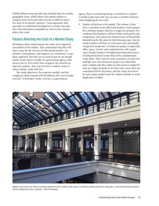 Understanding Real Estate Market Analysis 11
NAHB affiliates may provide more detailed data for smaller
geographic areas, which allows the market analyst to
compare price levels and sales activity in different parts
of a state or in specific counties.1
Local appraisers who
specialize in residential development or resales may also
have this information (available for a fee) in the counties
where they work.
Factors Affecting the Cost of a Market Study
Developers often underestimate the value of an impartial
assessment of the market. They understand that they will
have to pay for the services of other professionals—an
architect, land planner, and engineer, at a minimum—to get
plans approved, but they see no need to pay for an outside
market study unless a lender or a government agency asks
them to do so. Even when they recognize the need for an
objective analysis, they may not have a realistic sense of
what a market study will cost.
The study objectives, the expertise needed, and the
complexity of the research will all influence the cost of market
research. A developer, lender, investor, or government
agency that is considering hiring a consultant to conduct
a market study must take into account a number of factors
when budgeting for the work:
■	 Number of land uses to be studied. The volume of data
that a consultant must collect and analyze is much greater
for a multiuse project than for a single-use property. If a
residential development will have both rental and for-sale
components, data about the characteristics of household
demand may be the same for both housing types, but the
market analyst will have to visit many more potentially
competitive properties. A mixed-use project comprising
office space, a hotel, and condominiums will require
more detailed analysis of employment data and sources
of demand for hotel rooms than will a condominium
study alone. There may be some economies of scale with
multiple uses, but mixed-use projects are inherently
more complex and thus riskier (as discussed in chapter 9)
than are single-use projects. In some cases, more than one
consultant will be necessary, and the scope of services
for each expert analyst must be crafted carefully to avoid
duplication of effort.
Adaptive use of the former Hahne & Company department store in Newark, New Jersey. The building provides apartments, retail space, a chef-branded casual restaurant,
and arts collaboration space. (Deborah L. Brett & Associates)
 