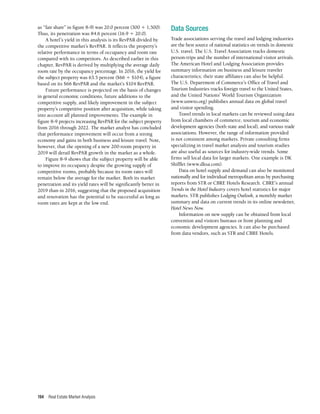 Real Estate Market Analysis
194
as “fair share” in figure 8-9) was 20.0 percent (300 ÷ 1,500).
Thus, its penetration was 84.6 percent (16.9 ÷ 20.0).
A hotel’s yield in this analysis is its RevPAR divided by
the competitive market’s RevPAR. It reflects the property’s
relative performance in terms of occupancy and room rate
compared with its competitors. As described earlier in this
chapter, RevPAR is derived by multiplying the average daily
room rate by the occupancy percentage. In 2016, the yield for
the subject property was 63.5 percent ($66 ÷ $104), a figure
based on its $66 RevPAR and the market’s $104 RevPAR.
Future performance is projected on the basis of changes
in general economic conditions, future additions to the
competitive supply, and likely improvement in the subject
property’s competitive position after acquisition, while taking
into account all planned improvements. The example in
figure 8-9 projects increasing RevPAR for the subject property
from 2016 through 2022. The market analyst has concluded
that performance improvement will occur from a strong
economy and gains in both business and leisure travel. Note,
however, that the opening of a new 200-room property in
2019 will derail RevPAR growth in the market as a whole.
Figure 8-9 shows that the subject property will be able
to improve its occupancy despite the growing supply of
competitive rooms, probably because its room rates will
remain below the average for the market. Both its market
penetration and its yield rates will be significantly better in
2019 than in 2016, suggesting that the proposed acquisition
and renovation has the potential to be successful as long as
room rates are kept at the low end.
Data Sources
Trade associations serving the travel and lodging industries
are the best source of national statistics on trends in domestic
U.S. travel. The U.S. Travel Association tracks domestic
person-trips and the number of international visitor arrivals.
The American Hotel and Lodging Association provides
summary information on business and leisure traveler
characteristics; their state affiliates can also be helpful.
The U.S. Department of Commerce’s Office of Travel and
Tourism Industries tracks foreign travel to the United States,
and the United Nations’ World Tourism Organization
(www.unwto.org) publishes annual data on global travel
and visitor spending.
Travel trends in local markets can be reviewed using data
from local chambers of commerce, tourism and economic
development agencies (both state and local), and various trade
associations. However, the range of information provided
is not consistent among markets. Private consulting firms
specializing in travel market analysis and tourism studies
are also useful as sources for industry-wide trends. Some
firms sell local data for larger markets. One example is DK
Shifflet (www.dksa.com).
Data on hotel supply and demand can also be monitored
nationally and for individual metropolitan areas by purchasing
reports from STR or CBRE Hotels Research. CBRE’s annual
Trends in the Hotel Industry covers hotel statistics for major
markets. STR publishes Lodging Outlook, a monthly market
summary and data on current trends in its online newsletter,
Hotel News Now.
Information on new supply can be obtained from local
convention and visitors bureaus or from planning and
economic development agencies. It can also be purchased
from data vendors, such as STR and CBRE Hotels.
 