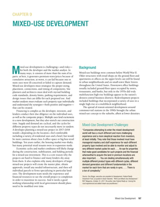 Mixed-Use Development 197
M
ixed-use development is challenging—and risky—
for both the developer and the market analyst. In
many ways, it consists of more than the sum of its
parts: at best, it generates premium rents/prices because of
cumulative attraction; at worst, it can fail because one or
more uses were ill-conceived or failed to capture demand.
Mixed-use developers must strategize the proper sizing,
placement, connections, and timing of components. Site
planners and architects must deal with myriad building
code standards, density limits, parking requirements, and
design issues that can differ for each proposed use. And
market analysts must evaluate each property type individually
and understand the synergies—both positive and negative—
that can be created.
Financing is complex as the developer, investors, and
lenders conduct their due diligence on the individual uses,
as well as the composite project. Multiple uses lend excitement
to a new development, but they also stretch out construction
time. Supply and demand are cyclical, and the cycles for
different property types do not necessarily move in tandem.
A developer planning a mixed-use project in 2017–2018
would—depending on the location—feel comfortable
including a variety of residential uses and a hotel, but would
be more cautious about class A office space or big-box retail
buildings. Ten years earlier, the housing market was shaky,
but many potential retail tenants were in expansion mode.
Economic cycles and market conditions will likely change
during the construction, stabilization, and holding periods
for a mixed-use investment. This is a core reason why the
projects are hard to finance and many lenders shy away
from them. It also explains why many developers of larger
mixed-use projects will create the master plan, obtain
approvals, install any needed infrastructure, and then sell
individual parcels to firms specializing in particular land
uses. The development team needs the experience and
financial resources to see the overall project to completion
in order to maximize its success. And it needs a good
working relationship with local government should plans
need to be modified over time.
CHAPTER 9
MIXED-USE DEVELOPMENT
Background
Mixed-use buildings were common before World War II.
Older structures with retail shops on the ground floor and
apartments or offices on the upper levels can still be found
in urban neighborhoods and on small-town Main Streets
throughout the United States. Downtown office buildings
usually included ground-floor space occupied by stores,
restaurants, and banks, but only in the 1970s did truly
multifunction high-rise buildings appear in the nation’s
densest central business districts. Redevelopment projects
included buildings that incorporated a variety of uses in a
single high-rise or a multiblock neighborhood.
The spread of transit-oriented development around
commuter-rail stations in the 1990s brought the urban
mixed-use concept to the suburbs, albeit at lower densities.
Mixed-Use Development Challenges
“Companies attempting to enter the mixed-development
world will face a much different and more challenging
experience and a more skeptical reaction from investors,
at least initially. They note that those involved must have
managerial mastery and staff experience for each different
property type involved and be able to monitor and adjust to
very different market cycles for each. . . . An eye for properties
that make good candidates for such projects and the financial
wherewithal to acquire the land in premium locations are
also important. . . . You are dealing simultaneously with
multiple different product types with different cycles, different
demand generators and different fundamentals in the
market for each form that are rarely in sync. . . . There is
a ton of complexity.”
Source: Don Briggs, executive vice president of development, Federal Realty
Investment Trust, as quoted in David Tobenkin, “REITs and Mixed-Use Development,”
REIT Magazine, October 31, 2017. The author cites Federal Realty as “among the
most experienced and skilled mixed-use practitioners.”
 