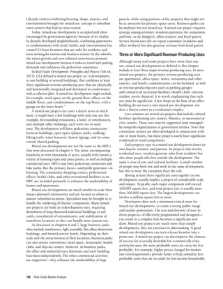 Real Estate Market Analysis
198
Lifestyle centers combining housing, shops, eateries, and
entertainment brought the mixed-use concept to suburban
town centers that had no mass transit.
Today, mixed-use development is accepted and often
encouraged by government agencies because of its vitality.
In densely developed neighborhoods, combining apartments
or condominiums with retail, hotels, and entertainment has
created 24-hour locations that are safer for residents and
more inviting for tourists and business visitors. In the suburbs,
the smart-growth and new-urbanist movements promote
mixed-use development because it reduces travel and parking
demands and enhances the pedestrian experience.
In Real Estate Development: Principles and Process (5th ed.,
2015), ULI defined a mixed-use project as “a development,
in one building or several buildings, that combines at least
three significant revenue-producing uses that are physically
and functionally integrated and developed in conformance
with a coherent plan. A mixed-use development might include,
for example, retail space on the ground floor, offices on the
middle floors, and condominiums on the top floors, with a
garage on the lower levels.”
A mixed-use project can cover a dozen acres or much
more; it might have a few buildings with only one use (for
example, freestanding restaurants, a hotel, or townhouses),
and multiple taller buildings, each with two or more
uses. The development will have pedestrian connections
between buildings, open space (plazas, parks, walking/
biking trails, water features), shared signage, and (to some
extent) shared parking.
Mixed-use developments are not the same as the MPCs
that were discussed in chapter 4. The latter, encompassing
hundreds or even thousands of acres, usually will contain a
variety of housing types and price points, as well as multiple
commercial uses. MPCs may have pedestrian connectors and
bike paths. But the primary focus—and profit generator—is
housing. The community shopping centers, professional
offices, health clubs, and other recreational facilities in an
MPC are included primarily to enhance the marketability of
homes and apartments.
Mixed-use developments are much smaller in scale than
master-planned communities and are located in urban or
mature suburban locations. Specialists may be brought in to
handle the marketing of distinct components. Many mixed-
use projects are built on redevelopment sites, requiring
demolition of long-shuttered industrial buildings or rail
yards, remediation of contaminants, and stabilization of
waterfront locations so they can handle more intense use.
As discussed in chapters 6 and 7, large business parks
often include warehouses, light assembly, flex office/showroom
buildings, and limited-service hotels. Depending on their
scale and the attractiveness of their locations, business parks
can also attract convenience retail space, restaurants, health
clubs, and daycare centers. However, in business parks,
the office and industrial uses dominate and each building
functions independently. The other commercial activities
are supportive—they enhance the marketability of large
parcels, while using portions of the property that might not
be as attractive for primary space users. Business parks can
be multiuse but not mixed use. A mixed-use project requires
synergy among activities: residents patronize the restaurants
and bars, as do shoppers, office tenants, and hotel guests.
Service businesses rely on repeat customers (residents and
office workers) but also generate revenue from hotel guests.
Three or More Significant Revenue-Producing Uses
Although many real estate projects have more than one
use, mixed-use developments as defined in this chapter
include at least three major revenue-producing uses. In most
mixed-use projects, the primary revenue-producing uses
are apartments, office space, stores, restaurants and other
eateries, and hotels; condominiums can be included, as well
as revenue-producing uses such as parking garages
and commercial recreation facilities (health clubs, exercise
studios, movie theaters). It is worth emphasizing that each
use must be significant. A few shops at the base of an office
building do not turn it into mixed-use development, nor
does a fitness center in a residential complex.
Less common are mixed-use projects that include cultural
facilities (performing arts centers, libraries, or museums) or
civic centers. These uses may be supported (and managed)
by nonprofit organizations or government entities. Note that
convention centers are often developed in conjunction with
one or more hotels, but these projects rarely have significant
residential or retail components.
Each property type in a mixed-use development draws its
own buyers, tenants, and patrons. In projects that involve
residential uses, retailers generate sales from residents but
also draw people who live outside the development. The
same is true of arts and cultural facilities. A small number
of people may both live and work in the same development,
but this is more the exception than the rule.
Having at least three significant uses together in one
development usually implies a project of considerable scale
and impact. Typically, each major component will exceed
100,000 square feet, and total project size is usually more
than 300,000 square feet. The largest developments can
involve a million square feet or more.
Developers often seek a minimum critical mass for
mixed-use developments, to create a strong public image
and market penetration. The size and diversity of uses in
these projects—if effectively programmed and designed—
can result in a complex that becomes a significant new
draw. Mixed-use projects are much more than simply
developments; they are exercises in placemaking. A good
mixed-use development can turn a lesser location into a
prime one. A mixed-use project can also improve the chances
of success for a socially desirable but economically risky
activity because the more profitable uses can carry the less
profitable. For example, higher prices charged for market-
rate rental apartments provide funds to help subsidize less
profitable units that are set aside for low-income households.
 