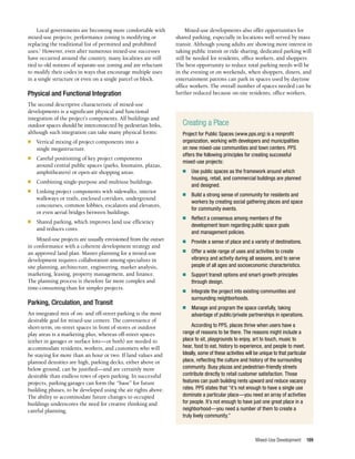 Mixed-Use Development 199
Local governments are becoming more comfortable with
mixed-use projects; performance zoning is modifying or
replacing the traditional list of permitted and prohibited
uses.1
However, even after numerous mixed-use successes
have occurred around the country, many localities are still
tied to old notions of separate-use zoning and are reluctant
to modify their codes in ways that encourage multiple uses
in a single structure or even on a single parcel or block.
Physical and Functional Integration
The second descriptive characteristic of mixed-use
developments is a significant physical and functional
integration of the project’s components. All buildings and
outdoor spaces should be interconnected by pedestrian links,
although such integration can take many physical forms:
n	 Vertical mixing of project components into a
single megastructure.
n	 Careful positioning of key project components
around central public spaces (parks, fountains, plazas,
amphitheaters) or open-air shopping areas.
n	 Combining single-purpose and multiuse buildings.
n	 Linking project components with sidewalks, interior
walkways or trails, enclosed corridors, underground
concourses, common lobbies, escalators and elevators,
or even aerial bridges between buildings.
n	 Shared parking, which improves land use efficiency
and reduces costs.
Mixed-use projects are usually envisioned from the outset
in conformance with a coherent development strategy and
an approved land plan. Master planning for a mixed-use
development requires collaboration among specialists in
site planning, architecture, engineering, market analysis,
marketing, leasing, property management, and finance.
The planning process is therefore far more complex and
time-consuming than for simpler projects.
Parking, Circulation, and Transit
An integrated mix of on- and off-street parking is the most
desirable goal for mixed-use centers. The convenience of
short-term, on-street spaces in front of stores or outdoor
play areas is a marketing plus, whereas off-street spaces
(either in garages or surface lots—or both) are needed to
accommodate residents, workers, and customers who will
be staying for more than an hour or two. If land values and
planned densities are high, parking decks, either above or
below ground, can be justified—and are certainly more
desirable than endless rows of open parking. In successful
projects, parking garages can form the “base” for future
building phases, to be developed using the air rights above.
The ability to accommodate future changes to occupied
buildings underscores the need for creative thinking and
careful planning.
Mixed-use developments also offer opportunities for
shared parking, especially in locations well served by mass
transit. Although young adults are showing more interest in
taking public transit or ride sharing, dedicated parking will
still be needed for residents, office workers, and shoppers.
The best opportunity to reduce total parking needs will be
in the evening or on weekends, when shoppers, diners, and
entertainment patrons can park in spaces used by daytime
office workers. The overall number of spaces needed can be
further reduced because on-site residents, office workers,
Creating a Place
Project for Public Spaces (www.pps.org) is a nonprofit
organization, working with developers and municipalities
on new mixed-use communities and town centers. PPS
offers the following principles for creating successful
mixed-use projects:
n	 Use public spaces as the framework around which
housing, retail, and commercial buildings are planned
and designed.
n	 Build a strong sense of community for residents and
workers by creating social gathering places and space
for community events.
n	 Reflect a consensus among members of the
development team regarding public space goals
and management policies.
n	 Provide a sense of place and a variety of destinations.
n	 Offer a wide range of uses and activities to create
vibrancy and activity during all seasons, and to serve
people of all ages and socioeconomic characteristics.
n	 Support transit options and smart-growth principles
through design.
n	 Integrate the project into existing communities and
surrounding neighborhoods.
n	 Manage and program the space carefully, taking
advantage of public/private partnerships in operations.
According to PPS, places thrive when users have a
range of reasons to be there. The reasons might include a
place to sit, playgrounds to enjoy, art to touch, music to
hear, food to eat, history to experience, and people to meet.
Ideally, some of these activities will be unique to that particular
place, reflecting the culture and history of the surrounding
community. Busy plazas and pedestrian-friendly streets
contribute directly to retail customer satisfaction. Those
features can push building rents upward and reduce vacancy
rates. PPS states that “it’s not enough to have a single use
dominate a particular place—you need an array of activities
for people. It’s not enough to have just one great place in a
neighborhood—you need a number of them to create a
truly lively community.”
 