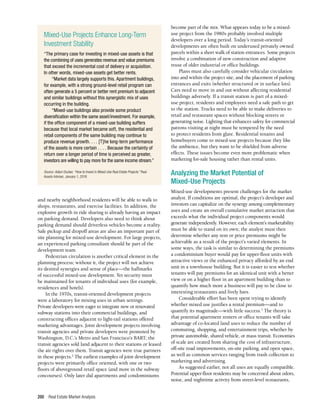 Real Estate Market Analysis
200
and nearby neighborhood residents will be able to walk to
shops, restaurants, and exercise facilities. In addition, the
explosive growth in ride sharing is already having an impact
on parking demand. Developers also need to think about
parking demand should driverless vehicles become a reality.
Safe pickup and dropoff areas are also an important part of
site planning for mixed-use development. For large projects,
an experienced parking consultant should be part of the
development team.
Pedestrian circulation is another critical element in the
planning process; without it, the project will not achieve
its desired synergies and sense of place—the hallmarks
of successful mixed-use development. Yet security must
be maintained for tenants of individual uses (for example,
residences and hotels).
In the 1970s, transit-oriented development projects
were a laboratory for mixing uses in urban settings.
Private developers were eager to integrate new or renovated
subway stations into their commercial buildings, and
constructing offices adjacent to light-rail stations offered
marketing advantages. Joint development projects involving
transit agencies and private developers were promoted by
Washington, D.C.’s Metro and San Francisco’s BART; the
transit agencies sold land adjacent to their stations or leased
the air rights over them. Transit agencies were true partners
in these projects.2
The earliest examples of joint development
projects were primarily office oriented, with one or two
floors of aboveground retail space (and more in the subway
concourses). Only later did apartments and condominiums
become part of the mix. What appears today to be a mixed-
use project from the 1980s probably involved multiple
developers over a long period. Today’s transit-oriented
developments are often built on underused privately owned
parcels within a short walk of station entrances. Some projects
involve a combination of new construction and adaptive
reuse of older industrial or office buildings.
Plans must also carefully consider vehicular circulation
into and within the project site, and the placement of parking
entrances and exits (whether structured or in surface lots).
Cars need to move in and out without affecting residential
buildings adversely. If a transit station is part of a mixed-
use project, residents and employees need a safe path to get
to the station. Trucks need to be able to make deliveries to
retail and restaurant spaces without blocking streets or
generating noise. Lighting that enhances safety for commercial
patrons visiting at night must be tempered by the need
to protect residents from glare. Residential tenants and
homebuyers come to mixed-use projects because they like
the ambience, but they want to be shielded from adverse
effects. These issues become even more problematic when
marketing for-sale housing rather than rental units.
Analyzing the Market Potential of
Mixed-Use Projects
Mixed-use developments present challenges for the market
analyst. If conditions are optimal, the project’s developer and
investors can capitalize on the synergy among complementary
uses and create an overall cumulative market attraction that
exceeds what the individual project components would
generate independently. However, each element’s marketability
must be able to stand on its own; the analyst must then
determine whether any rent or price premiums might be
achievable as a result of the project’s varied elements. In
some ways, the task is similar to determining the premiums
a condominium buyer would pay for upper-floor units with
attractive views or the enhanced privacy afforded by an end
unit in a townhouse building. But it is easier to test whether
tenants will pay premiums for an identical unit with a better
view or on a higher floor in an apartment building than to
quantify how much more a business will pay to be close to
interesting restaurants and lively bars.
Considerable effort has been spent trying to identify
whether mixed use justifies a rental premium—and to
quantify its magnitude—with little success.3
The theory is
that potential apartment renters or office tenants will take
advantage of co-located land uses to reduce the number of
commuting, shopping, and entertainment trips, whether by
private automobile, shared vehicle, or mass transit. Economies
of scale are created from sharing the cost of infrastructure,
off-site road improvements, on-site parking, and open space,
as well as common services ranging from trash collection to
marketing and advertising.
As suggested earlier, not all uses are equally compatible.
Potential upper-floor residents may be concerned about odors,
noise, and nighttime activity from street-level restaurants,
Mixed-Use Projects Enhance Long-Term
Investment Stability
“The primary case for investing in mixed-use assets is that
the combining of uses generates revenue and value premiums
that exceed the incremental cost of delivery or acquisition.
In other words, mixed-use assets get better rents.
“Market data largely supports this. Apartment buildings,
for example, with a strong ground-level retail program can
often generate a 5 percent or better rent premium to adjacent
and similar buildings without this synergistic mix of uses
occurring in the building.
“Mixed-use buildings also provide some product
diversification within the same asset/investment. For example,
if the office component of a mixed-use building suffers
because that local market became soft, the residential and
retail components of the same building may continue to
produce revenue growth. . . . [T]he long-term performance
of the assets is more certain . . . . Because the certainty of
return over a longer period of time is perceived as greater,
investors are willing to pay more for the same income stream.”
Source: Adam Ducker, “How to Invest in Mixed-Use Real Estate Projects.” Real
Assets Adviser, January 1, 2018.
 
