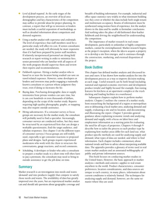 Real Estate Market Analysis
12
■	 Level of detail required. At the early stages of the
development process, an overview of local area
demographics and key characteristics of the competition
may suffice to provide ideas for project planning. In
contrast, a report that will go to investors or lenders
must include a careful exposition of methodology as
well as detailed information about competitors and
demand segments.
■	 Using a market analyst with experience and credentials.
The level of experience that staff members need for a
particular study will affect its cost. If senior consultants
are needed, the study will obviously be more expensive
than if it had been prepared by junior staff members.
If relatively inexperienced personnel are doing field
research or report writing in order to minimize fees,
senior personnel who are familiar with all aspects of
the work program should supervise them and review
their reports and recommendations.
■	 Fieldwork expenses. Hiring a market analyst who is
based in or near the location being studied can save on
travel-related expenses. However, some developers or
lenders and investors may prefer engaging a nationally
known consultant or a person whose judgment they
trust, even if doing so increases the fee.
■	 Buying data. Purchasing demographic data or supply
inventories from private vendors can save time, but
it can cost hundreds or even thousands of dollars,
depending on the scope of the market study. Reports
requiring high-quality photography, graphs, or mapping
may also require outside assistance.
■	 Hiring subcontractors. If a consumer survey or focus
groups are necessary for the market study, the consultant
will probably need to find a specialist. Increasingly,
consumer surveys are conducted online, but they must
be structured by an experienced firm that can design a
workable questionnaire, find the target audience, and
tabulate responses. (See chapter 3 on the different types
of consumer surveys.) Focus groups are still widely
used, especially to get consumer reactions to proposed
plans and designs. Such groups require experienced
moderators who work with the client to structure the
conversations, gauge reactions, and record comments.
■	 Scheduling. A developer or lender who asks a consultant
to prepare a market study in a short time will often have
to pay a premium; the consultant may need to bring in
outside assistance to get the job done on time.
Summary
Market research is an investigation into needs and wants
(demand) and into products (supply) that compete to satisfy
those needs and wants. The availability of data has greatly
improved over the years, but an experienced market analyst
can and should ask questions about geographic coverage and
breadth of building information. For example, industrial and
office space statistics vary widely in what minimum building
size they cover or whether the data include both single-tenant
and multitenant occupancy. Reams of information must be
synthesized using instinct born of experience, lest the analyst
drown in the data and be unable to formulate conclusions.
And nothing takes the place of old-fashioned shoe-leather
fieldwork and driving the neighborhood for understanding
the competition.
The importance of market research in real estate
development, particularly in unfamiliar or highly competitive
markets, cannot be overemphasized. Market research begins
at the project’s inception, when the idea to acquire a property
or to develop a site first emerges, and it continues through
the construction, marketing, and eventual disposition of
the project.
Book Outline
This chapter has defined market analysis and discussed its
uses and users. It has shown how market analysis fits into the
development process as a way to improve decision-making
at each stage. Useful research can be both broad (including
national and regional economic overviews and development
product trends) and highly focused (for example, fine-tuning
features for kitchens at an apartment complex or the truck
docking and loading facilities in a warehouse).
Subsequent chapters explain how to perform market
analysis. Chapter 2 outlines the content of a market study,
from researching the background of a region or metropolitan
area to delineating a local market area, analyzing demand and
supply, evaluating a site and its location, and documenting
and illustrating the report. Chapter 3 provides general
guidance about explaining economic trends and analyzing
demand and supply, with a focus on labor force and
employment information as a starting point for evaluating
the need for all types of properties. Chapters 4 through 9
describe how to tailor the process to each product type by
explaining how market areas differ for each land use, what
product-specific methods are used for analyzing supply and
demand, what types of data are needed, and where to find
information. Each chapter includes commentary about
national trends and how-to advice about interpreting available
data. The appendix provides a glossary of terms used in real
estate market analysis and an annotated webliography of
public and private information sources.
This book focuses on conducting market studies in
the United States. However, the basic approach to market
analysis—methods and content—applies to real estate
anywhere in the world. Product characteristics, consumer
preferences, location considerations, and data sources are
unique to each country; in many places, information about
current conditions is relatively limited. The techniques for
analyzing supply and demand, however, are the same no
matter where they are used.
 