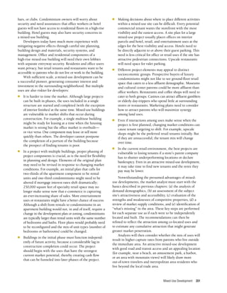 Mixed-Use Development 201
bars, or clubs. Condominium owners will worry about
security and need assurances that office workers or hotel
guests will not have access to residential floors in a high-rise
building. Hotel guests may also have security concerns in
a mixed-use building.
Developers today have much more experience with
mitigating negative effects through careful site planning,
building design and materials, security systems, and
management. Office and residential components of a
high-rise mixed-use building will need their own lobbies
with separate entryway security. Residents and office users
want privacy, but retail tenants and restaurants want to be
accessible to patrons who do not live or work in the building.
With sufficient scale, a mixed-use development can be
a successful pioneer, generating consumer interest and
investment in the surrounding neighborhood. But multiple
uses are also riskier for developers:
n	 It is harder to time the market. Although large projects
can be built in phases, the uses included in a single
structure are started and completed (with the exception
of interior finishes) at the same time. Mixed-use buildings
are vulnerable to market shifts that occur during
construction. For example, a single multiuse building
might be ready for leasing at a time when the housing
market is strong but the office market is overbuilt—
or vice versa. One component may lease or sell more
quickly than others. The developer cannot postpone
the completion of a portion of the building because
the prospect of finding tenants is poor.
n	 In a project with multiple buildings, proper phasing of
project components is crucial, as is the need for flexibility
in planning and design. Elements of the original plan
may need to be revised in response to changing market
conditions. For example, an initial plan that calls for
two-thirds of the apartment component to be rental
units and one-third condominiums might need to be
altered if mortgage interest rates shift dramatically;
250,000 square feet of specialty retail space may no
longer make sense now that e-commerce is capturing
an ever-increasing share of sales. More entertainment
uses or restaurants might have a better chance of success.
Although a shift from rentals to condominiums in an
apartment building would not, in and of itself, require a
change in the development plan or zoning, condominiums
are typically larger than rental units with the same number
of bedrooms and baths. Floor plans would probably need
to be reconfigured and the mix of unit types (number of
bedrooms or bathrooms) could be changed.
n	 Buildings in the initial phase must function independ­
ently of future activity, because a considerable lag in
construction completion could occur. The project
should begin with the uses that have the strongest
current market potential, thereby creating cash flow
that can be funneled into later phases of the project.
n	 Making decisions about where to place different activities
within a mixed-use site can be difficult. Every potential
commercial tenant wants the storefront with the most
visibility and the easiest access. A site plan for a large
mixed-use project usually places offices on interior
parcels and hotel, retail, and entertainment uses at the
edges for the best visibility and access. Hotels need to
be directly adjacent to or above their guest parking. This
need is less critical for office or retail uses if the site has
attractive pedestrian connections. Upscale restaurants
will need space for valet parking.
n	 Different project elements may appeal to distinct
socioeconomic groups. Prospective buyers of luxury
condominiums might not like to see ground-floor retail
space that caters to a less affluent demographic. Museums
and cultural center patrons could be more affluent than
office workers. Restaurants and coffee shops will need to
cater to both groups. Casinos can attract affluent gamblers
or elderly day-trippers who spend little at surrounding
stores or restaurants. Marketing plans need to consider
how to attract patrons who will maximize synergy
among land uses.
n	 Even if interactions among uses make sense when the
project is first planned, changing market conditions can
cause tenant targeting to shift. For example, upscale
shops might be the preferred retail tenants initially. But
if they are unsuccessful, the tenant mix will change
over time.
n	 In the current retail environment, the best projects are
vulnerable to losing tenants if a store’s parent company
has to shutter underperforming locations or declare
bankruptcy. Even in an attractive mixed-use development,
it may take time to find new tenants and the rents they
pay may be lower.
Notwithstanding the presumed advantages of mixed-
use developments, the market analyst must start with the
basics described in previous chapters: (a) the analysis of
demand demographics, (b) an assessment of the subject
site’s attractiveness and accessibility, (c) evaluation of the
strengths and weaknesses of competitive properties, (d) a
review of market supply conditions, and (e) identification of
“what’s missing” in the area. These key steps are performed
for each separate use as if each were to be independently
located and built. The recommendations can then be
refined to reflect the attraction among co-located uses and
to estimate any cumulative attraction that might generate
greater market penetration.
Analysts will then consider whether the mix of uses will
result in higher capture rates from patrons who live outside
the immediate area. An attractive mixed-use development
with good road and transit access and an appealing location
(for example, near a beach, an amusement park, a harbor,
or an area with mountain views) will likely draw more
out-of-town travelers and metropolitan area residents who
live beyond the local trade area.
 