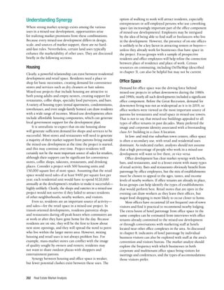 Real Estate Market Analysis
202
Understanding Synergy
Where strong market synergy exists among the various
uses in a mixed-use development, opportunities arise
for realizing market premiums from these combinations.
Because every mixed-use development differs in design,
scale, and sources of market support, there are no hard-
and-fast rules. Nevertheless, certain land uses typically
enhance the marketability of other uses. They are discussed
briefly in the following sections.
Housing
Clearly, a powerful relationship can exist between residential
development and retail space. Residents need a place to
shop for basic necessities, creating demand for convenience
stores and services such as dry cleaners or hair salons.
Mixed-use projects that include housing are attractive to
both young adults and empty nesters, creating support for
restaurants, coffee shops, specialty food purveyors, and bars.
A variety of housing types (rental apartments, condominiums,
townhouses, and even single-family homes) can draw residents
with a wide range of incomes. Mixed-use developments often
include affordable housing components, which can generate
local government support for the development plan.
It is unrealistic to expect that on-site housing alone
will generate sufficient demand for shops and services to be
successful. Most stores and restaurants will need to generate
a majority of their market support from patrons living outside
the mixed-use development at the time the project is started,
and this may continue over time. Project residents will
certainly not be the most important source of sales for retailers,
although their support can be significant for convenience
stores, coffee shops, takeouts, restaurants, and drinking
places. Consider a project with 500 housing units and
150,000 square feet of store space. Assuming that the retail
space would need sales of at least $400 per square foot per
year, each residential unit would have to spend $120,000
annually at the development’s retailers to make it successful—
highly unlikely. Clearly, the shops and eateries in a mixed-use
project would not survive if they failed to attract residents
of other neighborhoods, nearby workers, and visitors.
Even so, residents are an important source of activity—
and sales—for the retail space in a mixed-use project. In
transit-oriented developments, residents patronize shops
and restaurants during off-peak hours when commuters are
at work or after they have gone home for the day. Because
residents are on site, they will be the first to know about
new store openings, and they will spread the word to peers
who live within the larger metro area. However, mixing
housing and retail uses is not always problem free. For
example, mass-market stores can conflict with the image
of quality sought by owners and renters; residents may
not want to share outdoor plazas with shoppers and
entertainment patrons.
Synergy between housing and office space is weaker,
but fewer potential clashes exist between these uses. The
option of walking to work will attract residents, especially
entrepreneurs or self-employed persons who use coworking
space (an increasingly important part of the office component
of mixed-use developments). Employers may be intrigued
by the idea of being able to find staff or freelancers who live
in the development. However, the presence of on-site offices
is unlikely to be a key factor in attracting renters or buyers—
unless they already work for businesses that have space in
the project. Focus groups with a sample of prospective
residents and office employees will help refine the connection
between place of residence and place of work. Census
resources on commuting, including OnTheMap (described
in chapter 3), can also be helpful but may not be current.
Office Space
Demand for office space was the driving force behind
mixed-use projects in urban downtowns during the 1980s
and 1990s; nearly all such developments included a significant
office component. Before the Great Recession, demand for
downtown living was not as widespread as it is in 2019, so
office workers were viewed as the most important source of
patrons for restaurants and retail space in mixed-use towers.
That is not to say that mixed-use buildings appealed to all
types of office tenants in past decades. Many preferred the
image and corporate identity associated with a freestanding
class A+ building in a class A location.
In low- and mid-rise suburban town centers, office space
is often a secondary use, with retail and residential uses
dominant. As indicated earlier, analysts should not assume
that a high percentage of people who work in a mixed-use
development will want to live there, or vice versa.
Office development has clear market synergy with hotels,
bars, and restaurants, and to a lesser extent with many types
of retail activity. Bars and restaurants obviously benefit from
patronage by office employees, but the mix of establishments
must be chosen to appeal to the ages, tastes, and income
levels of nearby workers. If office tenants are already in place,
focus groups can help identify the types of establishments
that would perform best. Retail stores that are open in the
evening can draw workers as they leave their offices, but
major food shopping is more likely to occur closer to home.
Most offices have occasional (if not frequent) out-of-town
visitors and find it practical to recommend nearby lodging.
The extra boost of hotel patronage from office space in the
same complex can be estimated from interviews with office
tenants already committed to the mixed-use development
or through conversations with marketing staff at hotels
located near other office complexes in the area. As discussed
in chapter 8, indicators of hotel patronage by individual
business visitors can also be explored with staff at the area’s
convention and visitors bureau. The market analyst should
explore the frequency with which businesses in both
corporate and multitenant office space bring visitors for
meetings and conferences, and the types of accommodations
those visitors prefer.
 