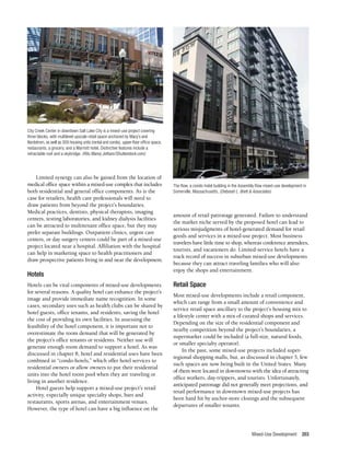Mixed-Use Development 203
Limited synergy can also be gained from the location of
medical office space within a mixed-use complex that includes
both residential and general office components. As is the
case for retailers, health care professionals will need to
draw patients from beyond the project’s boundaries.
Medical practices, dentists, physical therapists, imaging
centers, testing laboratories, and kidney dialysis facilities
can be attracted to multitenant office space, but they may
prefer separate buildings. Outpatient clinics, urgent care
centers, or day surgery centers could be part of a mixed-use
project located near a hospital. Affiliation with the hospital
can help in marketing space to health practitioners and
draw prospective patients living in and near the development.
Hotels
Hotels can be vital components of mixed-use developments
for several reasons. A quality hotel can enhance the project’s
image and provide immediate name recognition. In some
cases, secondary uses such as health clubs can be shared by
hotel guests, office tenants, and residents, saving the hotel
the cost of providing its own facilities. In assessing the
feasibility of the hotel component, it is important not to
overestimate the room demand that will be generated by
the project’s office tenants or residents. Neither use will
generate enough room demand to support a hotel. As was
discussed in chapter 8, hotel and residential uses have been
combined in “condo-hotels,” which offer hotel services to
residential owners or allow owners to put their residential
units into the hotel room pool when they are traveling or
living in another residence.
Hotel guests help support a mixed-use project’s retail
activity, especially unique specialty shops, bars and
restaurants, sports arenas, and entertainment venues.
However, the type of hotel can have a big influence on the
amount of retail patronage generated. Failure to understand
the market niche served by the proposed hotel can lead to
serious misjudgments of hotel-generated demand for retail
goods and services in a mixed-use project. Most business
travelers have little time to shop, whereas conference attendees,
tourists, and vacationers do. Limited-service hotels have a
track record of success in suburban mixed-use developments
because they can attract traveling families who will also
enjoy the shops and entertainment.
Retail Space
Most mixed-use developments include a retail component,
which can range from a small amount of convenience and
service retail space ancillary to the project’s housing mix to
a lifestyle center with a mix of curated shops and services.
Depending on the size of the residential component and
nearby competition beyond the project’s boundaries, a
supermarket could be included (a full-size, natural foods,
or smaller specialty operator).
In the past, some mixed-use projects included super-
regional shopping malls, but, as discussed in chapter 5, few
such spaces are now being built in the United States. Many
of them were located in downtowns with the idea of attracting
office workers, day-trippers, and tourists. Unfortunately,
anticipated patronage did not generally meet projections, and
retail performance in downtown mixed-use projects has
been hard hit by anchor-store closings and the subsequent
departures of smaller tenants.
City Creek Center in downtown Salt Lake City is a mixed-use project covering
three blocks, with multilevel upscale retail space anchored by Macy’s and
Nordstrom, as well as 300 housing units (rental and condo), upper-floor office space,
restaurants, a grocery, and a Marriott hotel. Distinctive features include a
retractable roof and a skybridge. (Ritu Manoj Jethani/Shutterstock.com)
The Row, a condo-hotel building in the Assembly Row mixed-use development in
Somerville, Massachusetts. (Deborah L. Brett & Associates)
 