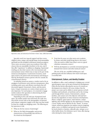 Real Estate Market Analysis
204
Specialty retail uses (upscale apparel and shoe stores,
children’s items, unique craft and gift shops, local memorabilia
and foods) are also included in downtown mixed-use projects.
These stores can attract metro-area residents if they offer
choices that are unavailable elsewhere in the area, and if
they offer “experiences” in addition to shopping. Experiential
retailing can also draw tourists who visit museums and
entertainment venues (which may or may not be part of the
mixed-use development). In downtown locations, retail
space needs to be paired with entertainment and dining so
that the development attracts patrons who live outside the
central business district.
In suburban mixed-use projects, retailers tend to be an
amalgam of well-known stores and new entrepreneurs, often
including outlet stores and off-price merchants that sell
discounted apparel, housewares, linens, and decorative
items. Unique restaurants at a variety of price points are
also important. For such projects, it is essential to engage
market analysts who specialize in determining the best
mix of restaurants and bars.
Depending on the scale and type of proposed retail
space, the market analyst must determine the trade area
that will be served, look at the demographics of demand,
and evaluate competitive supply in the same way that would
be done for a single-use shopping center. The following are
key questions to ask:
n	 What are the key sources of patronage?
n	 What are the likely demographic and income
characteristics of households that will live in
the mixed-use development?
n	 From how far away can other metro-area residents
be drawn and what would bring them to the stores?
(The mix needs to differ from what is seen in typical
suburban community centers.)
n	 Will the development as currently envisioned generate
demand from tourists and other nonlocal visitors?
The size of the site, available building area, and
parking needs will also influence how much retail space
is actually built.
Entertainment, Culture, and Identity Creation
In addition to office, retail, residential, or lodging uses, several
special property types can be part of mixed-use developments.
Often the key factors affecting the success of a mixed-use
development are related to the sense of place that the
project can create and its ability to attract patrons on both
weekdays and weekends, at lunchtime and in the evening,
and through all four seasons. Entertainment, cultural
facilities, and casinos serve this objective well and have
become key ingredients in many mixed-use developments.
Plazas, sculpture, green spaces, water features, unique
lighting, and colorful signage are also important in creating
a sense of place and an identity for the “brand.” To attract
visitors, mixed-use properties use outdoor concerts (targeting
adults, teens, or children) and special events (fundraisers
for local schools or charities, sidewalk sales, antique car or
other hobby shows, five-kilometer races). Some offer skating
rinks during the winter months.
Apartments, stores, and restaurants at the Domain in Austin, Texas. (CBRE Austin office)
 