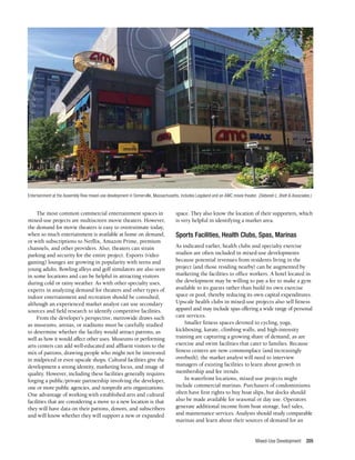 Mixed-Use Development 205
The most common commercial entertainment spaces in
mixed-use projects are multiscreen movie theaters. However,
the demand for movie theaters is easy to overestimate today,
when so much entertainment is available at home on demand,
or with subscriptions to Netflix, Amazon Prime, premium
channels, and other providers. Also, theaters can strain
parking and security for the entire project. Esports (video
gaming) lounges are growing in popularity with teens and
young adults. Bowling alleys and golf simulators are also seen
in some locations and can be helpful in attracting visitors
during cold or rainy weather. As with other specialty uses,
experts in analyzing demand for theaters and other types of
indoor entertainment and recreation should be consulted,
although an experienced market analyst can use secondary
sources and field research to identify competitive facilities.
From the developer’s perspective, metrowide draws such
as museums, arenas, or stadiums must be carefully studied
to determine whether the facility would attract patrons, as
well as how it would affect other uses. Museums or performing
arts centers can add well-educated and affluent visitors to the
mix of patrons, drawing people who might not be interested
in midpriced or even upscale shops. Cultural facilities give the
development a strong identity, marketing focus, and image of
quality. However, including these facilities generally requires
forging a public/private partnership involving the developer,
one or more public agencies, and nonprofit arts organizations.
One advantage of working with established arts and cultural
facilities that are considering a move to a new location is that
they will have data on their patrons, donors, and subscribers
and will know whether they will support a new or expanded
space. They also know the location of their supporters, which
is very helpful in identifying a market area.
Sports Facilities, Health Clubs, Spas, Marinas
As indicated earlier, health clubs and specialty exercise
studios are often included in mixed-use developments
because potential revenues from residents living in the
project (and those residing nearby) can be augmented by
marketing the facilities to office workers. A hotel located in
the development may be willing to pay a fee to make a gym
available to its guests rather than build its own exercise
space or pool, thereby reducing its own capital expenditures.
Upscale health clubs in mixed-use projects also sell fitness
apparel and may include spas offering a wide range of personal
care services.
Smaller fitness spaces devoted to cycling, yoga,
kickboxing, karate, climbing walls, and high-intensity
training are capturing a growing share of demand, as are
exercise and swim facilities that cater to families. Because
fitness centers are now commonplace (and increasingly
overbuilt), the market analyst will need to interview
managers of existing facilities to learn about growth in
membership and fee trends.
In waterfront locations, mixed-use projects might
include commercial marinas. Purchasers of condominiums
often have first rights to buy boat slips, but docks should
also be made available for seasonal or day use. Operators
generate additional income from boat storage, fuel sales,
and maintenance services. Analysts should study comparable
marinas and learn about their sources of demand for an
Entertainment at the Assembly Row mixed-use development in Somerville, Massachusetts, includes Legoland and an AMC movie theater. (Deborah L. Brett & Associates.)
 