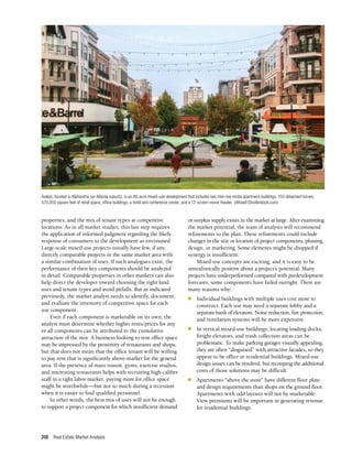 Real Estate Market Analysis
208
properties, and the mix of tenant types at competitive
locations. As in all market studies, this last step requires
the application of informed judgment regarding the likely
response of consumers to the development as envisioned.
Large-scale mixed-use projects usually have few, if any,
directly comparable projects in the same market area with
a similar combination of uses. If such analogues exist, the
performance of their key components should be analyzed
in detail. Comparable properties in other markets can also
help direct the developer toward choosing the right land
uses and tenant types and avoid pitfalls. But as indicated
previously, the market analyst needs to identify, document,
and evaluate the inventory of competitive space for each
use component.
Even if each component is marketable on its own, the
analyst must determine whether higher rents/prices for any
or all components can be attributed to the cumulative
attraction of the mix. A business looking to rent office space
may be impressed by the proximity of restaurants and shops,
but that does not mean that the office tenant will be willing
to pay rent that is significantly above-market for the general
area. If the presence of mass transit, gyms, exercise studios,
and interesting restaurants helps with recruiting high-caliber
staff in a tight labor market, paying more for office space
might be worthwhile—but not so much during a recession
when it is easier to find qualified personnel.
In other words, the best mix of uses will not be enough
to support a project component for which insufficient demand
or surplus supply exists in the market at large. After examining
the market potential, the team of analysts will recommend
refinements to the plan. These refinements could include
changes in the size or location of project components, phasing,
design, or marketing. Some elements might be dropped if
synergy is insufficient.
Mixed-use concepts are exciting, and it is easy to be
unrealistically positive about a project’s potential. Many
projects have underperformed compared with predevelopment
forecasts; some components have failed outright. There are
many reasons why:
n	 Individual buildings with multiple uses cost more to
construct. Each use may need a separate lobby and a
separate bank of elevators. Noise reduction, fire protection,
and ventilation systems will be more expensive.
n	 In vertical mixed-use buildings, locating loading docks,
freight elevators, and trash collection areas can be
problematic. To make parking garages visually appealing,
they are often “disguised” with attractive facades, so they
appear to be office or residential buildings. Mixed-use
design issues can be resolved, but recouping the additional
costs of those solutions may be difficult.
n	 Apartments “above the store” have different floor plate
and design requirements than shops on the ground floor.
Apartments with odd layouts will not be marketable.
View premiums will be important in generating revenue
for residential buildings.
Avalon, located in Alpharetta (an Atlanta suburb), is an 86-acre mixed-use development that includes two mid-rise rental apartment buildings, 150 detached homes,
570,000 square feet of retail space, office buildings, a hotel and conference center, and a 12-screen movie theater. (9Kowit/Shutterstock.com)
 